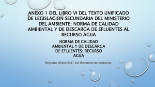 ANEXO 1 DEL LIBRO VI DEL TEXTO UNIFICADO
DE LEGISLACION SECUNDARIA DEL MINISTERIO
DEL AMBIENTE: NORMA DE CALIDAD
AMBIENTAL Y DE DESCARGA DE EFLUENTES AL
RECURSO AGUA
NORMA DE CALIDAD
AMBIENTAL Y DE DESCARGA
DE EFLUENTES: RECURSO
AGUA
Registro Oficial #387 del Ministerio de Ambiente
 