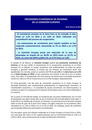 1
PREVISIONES ECONÓMICAS DE INVIERNO
DE LA COMISIÓN EUROPEA
26 de febrero de 2014
- El crecimiento previsto en la Zona Euro se ha revisado al alza,
hasta un 1,2% en 2014 y un 1,8% en 2015, indicando una
consolidación del proceso de recuperación.
- Las estimaciones de crecimiento para España también se han
mejorado sustancialmente, alcanzando un 1% en 2014 y un 1,7%
en 2015.
- La Comisión Europea prevé una reducción de la tasa de
desempleo en España de un 26,3% en 2013 hasta un 25,7% en
2014, así como del déficit público de un 6,7% hasta un 5,8%.
El pasado 25 de febrero, la Comisión Europea publicó sus previsiones económicas de
invierno, en las que señala el asentamiento de la recuperación económica en la Unión
Europea. En su opinión, la mejora económica está produciéndose en todos los países
europeos y ganando fortaleza, al tiempo que los motores de crecimiento están más
equilibrados. En concreto, prevé un aumento del PIB de un 1,2% en la Zona Euro y un 1,5%
en la Unión Europea en 2014, lo que representa una revisión al alza de un 0,1 en ambos
casos. Para 2015, la recuperación será más intensa, de manera que la actividad económica
crecerá un 1,8% y un 2% en la Zona Euro y en la Unión Europea, respectivamente.
En líneas generales, tras dos años de contracción económica en la Unión Europea, la
demanda doméstica está recuperándose gradualmente; la fragmentación financiera, la
incertidumbre económica y la necesidad de ajustes económicos van disminuyendo y la
confianza se eleva. En consecuencia la situación actual mejora, pero a un ritmo moderado en
su conjunto.
Por su parte, el mercado de trabajo, se caracteriza por una lenta estabilización, con un nivel
de desempleo que sigue siendo alto, ya que la evolución del mercado laboral suele seguir a
la del PIB con un desfase de, al menos, un semestre. Las previsiones de la Comisión Europea
sobre la tasa de paro de la Zona Euro indican una ligera reducción en los próximos años,
situándose en un 12% en 2014 y en un 11,7% en 2015. Sin embargo, ponen de manifiesto
que las grandes diferencias entre países se mantendrán.
Por otra parte, prevé una inflación moderada en la Unión Europea y la Zona Euro en 2014,
con unas tasas del 1,2% y el 1%, respectivamente, que se incrementará hasta el 1,5% y el
1,3% en 2015, como consecuencia de la mayor fortaleza del crecimiento.
 