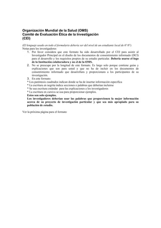 Organización Mundial de la Salud (OMS)
Comité de Evaluación Ética de la Investigación
(CEI)
Informed Consent Template for Clinical Studies
(El lenguaje usado en todo el formulario debería ser del nivel de un estudiante local de 6°/8°)
Notas para los investigadores
1. Por favor considera que este formato ha sido desarrollado por el CEI para asistir al
Investigador Principal en el diseño de los documentos de consentimiento informado (DCI)
para el desarrollo y los requisitos propios de su estudio particular. Debería usarse el logo
de la Institución colaboradora y no el de la OMS.
2. No se preocupe por la longitud de este formato. Es largo solo porque contiene guías y
explicaciones que son para usted y que no ha de incluir en los documentos de
consentimiento informado que desarrollara y proporcionara a los participantes de su
investigación.
3. En este formato:
* Los paréntesis cuadrados indican donde se ha de insertar información específica
* La escritura en negrita indica secciones o palabras que deberían incluirse
* Se usa escritura estándar para las explicaciones a los investigadores
* La escritura en cursiva se usa para proporcionar ejemplos.
Estos son solo ejemplos.
Los investigadores deberían usar las palabras que proporcionen la mejor información
acerca de su proyecto de investigación particular y que sea más apropiado para su
población de estudio.
Ver la próxima página para el formato
 