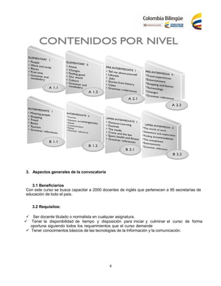 4
3. Aspectos generales de la convocatoria
3.1 Beneficiarios
Con este curso se busca capacitar a 2000 docentes de inglés que pertenecen a 95 secretarías de
educación de todo el país.
3.2 Requisitos:
Ser docente titulado o normalista en cualquier asignatura.
 Tener la disponibilidad de tiempo y disposición para iniciar y culminar el curso de forma
oportuna siguiendo todos los requerimientos que el curso demande
 Tener conocimientos básicos de las tecnologías de la Información y la comunicación.
 