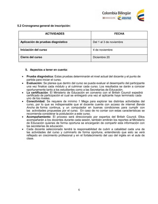 6
5.2 Cronograma general de inscripción:
ACTIVIDADES FECHA
Aplicación de pruebas diagnóstico Del 1 al 3 de noviembre
Iniciación del curso 4 de noviembre
Cierre del curso Diciembre 20
5. Aspectos a tener en cuenta:
 Prueba diagnóstica: Estas pruebas determinarán el nivel actual del docente y el punto de
partida para iniciar el curso.
 Evaluación: Se planea que dentro del curso se pueda evaluar el desempeño del participante
una vez finalice cada módulo y al culminar cada curso. Los resultados se darán a conocer
oportunamente tanto a los estudiantes como a las Secretarías de Educación.
 La certificación: El Ministerio de Educación en convenio con el British Council expedirá
certificado de participación el cual se entregará una vez el aplicante haya terminado cada
uno de los niveles.
 Conectividad: Se requiere de mínimo 1 Mega para explorar las distintas actividades del
curso, por lo que es indispensable que el docente cuente con acceso de internet Banda
Ancha de forma continua, y un computador en buenas condiciones para cumplir con
las actividades propuestas por el curso. En caso de no contar con estas características se
recomienda considerar la postulación a este curso.
 Acompañamiento: El proceso será direccionado por expertos del British Council. Ellos
acompañarán a los docentes durante cada sesión, también emitirán los reportes al Ministerio
de Educación quienes de forma oportuna se encargarán de compartir esta información con
las secretarías de educación.
 Cada docente seleccionado tendrá la responsabilidad de cubrir a cabalidad cada una de
las actividades del curso y culminarlo de forma oportuna, entendiendo que esto se verá
reflejado en crecimiento profesional y en el fortalecimiento del uso del inglés en el aula de
clase.
 