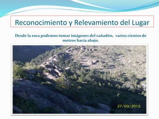 Reconocimiento y Relevamiento del Lugar 
Desde la roca podemos tomar imágenes del cañadón, varios cientos de 
metros hacia abajo. 
 