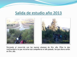 Salida de estudio año 2013 
Iniciando el recorrido con los nuevos alumnos de 4to. año. Ellos le dan 
continuidad a lo que iniciaron sus compañeros el año pasado, los que ahora están 
en 5to. año. 
 