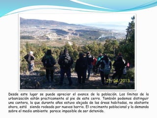 Desde este lugar se puede apreciar el avance de la población. Los límites de la 
urbanización están practicamente al pie de este cerro. También podemos distinguir 
una cantera, la que durante años estuvo alejada de las áreas habitadas, no obstante 
ahora, está siendo rodeada por nuevos barrio. El crecimento poblacional y la demanda 
sobre el medio ambiente parece imposible de ser detenido. 
 