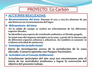 PROYECTO: Co Carbón 
Durante el 2012 y 2013 los alumnos de 4to 
año hicieron un reconocimiento del lugar. 
- En la salida de campo se realizó un relevamiento de las diferentes 
especies florales. 
- Se identificó una especie de vertebrado endémico, el Alsodes gargola. 
- Se tomó nota del impacto antrópico en la zona, a partir de la intensa tala 
de diferentes especies arboreas y arbustivas. Así también se constató la 
evidente actividad de motocross. 
- Inicio de investigación acerca de la jurisdicción de la zona 
afectada. Contacto epistolar con Parques Nacionales 
- Actualmente (principios del año 2013) nos encontramos ante el 
inicio de las actividades tendientes a lograr la concreción del 
objetivo del presente trabajo. 
 