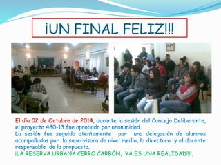¡UN FINAL FELIZ!!! 
El día 02 de Octubre de 2014, durante la sesión del Concejo Deliberante, 
el proyecto 480-13 fue aprobado por unanimidad. 
La sesión fue seguida atentamente por una delegación de alumnos 
acompañados por la supervisora de nivel medio, la directora y el docente 
responsable de la propuesta. 
¡LA RESERVA URBANA CERRO CARBÓN, YA ES UNA REALIDAD!!!!. 
 