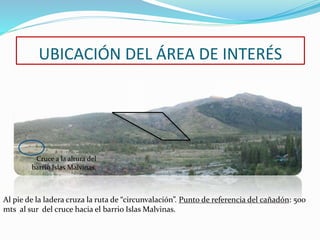 UBICACIÓN DEL ÁREA DE INTERÉS 
Cruce a la altura del 
barrio Islas Malvinas. 
Al pie de la ladera cruza la ruta de “circunvalación”. Punto de referencia del cañadón: 500 
mts al sur del cruce hacia el barrio Islas Malvinas. 
 