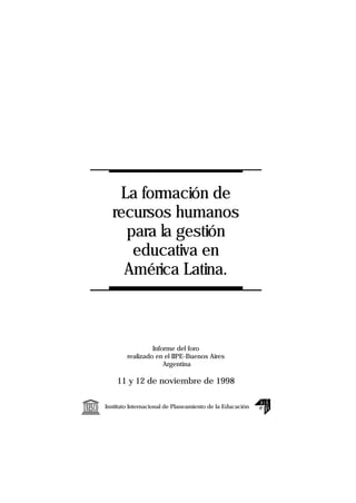 La formación de
           recursos humanos
             para la gestión
              educativa en
             América Latina.



                          Informe del foro
                 realizado en el IIPE-Buenos Aires
                              Argentina

             11 y 12 de noviembre de 1998


UNESCO   Instituto Internacional de Planeamiento de la Educación
 