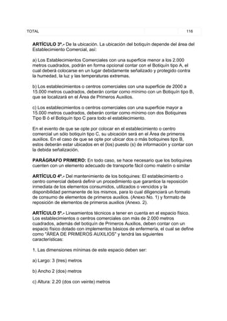 TOTAL                                                                        116


  ARTÍCULO 3º.- De la ubicación. La ubicación del botiquín depende del área del
  Establecimiento Comercial, así:

  a) Los Establecimientos Comerciales con una superficie menor a los 2.000
  metros cuadrados, podrán en forma opcional contar con el Botiquín tipo A, el
  cual deberá colocarse en un lugar debidamente señalizado y protegido contra
  la humedad, la luz y las temperaturas extremas.

  b) Los establecimientos o centros comerciales con una superficie de 2000 a
  15.000 metros cuadrados, deberán contar como mínimo con un Botiquín tipo B,
  que se localizará en el Área de Primeros Auxilios.

  c) Los establecimientos o centros comerciales con una superficie mayor a
  15.000 metros cuadrados, deberán contar como mínimo con dos Botiquines
  Tipo B ó el Botiquín tipo C para todo el establecimiento.

  En el evento de que se opte por colocar en el establecimiento o centro
  comercial un sólo botiquín tipo C, su ubicación será en el Área de primeros
  auxilios. En el caso de que se opte por ubicar dos o más botiquines tipo B,
  estos deberán estar ubicados en el (los) puesto (s) de información y contar con
  la debida señalización.

  PARÁGRAFO PRIMERO: En todo caso, se hace necesario que los botiquines
  cuenten con un elemento adecuado de transporte fácil como maletín o similar

  ARTÍCULO 4º.- Del mantenimiento de los botiquines: El establecimiento o
  centro comercial deberá definir un procedimiento que garantice la reposición
  inmediata de los elementos consumidos, utilizados o vencidos y la
  disponibilidad permanente de los mismos, para lo cual diligenciará un formato
  de consumo de elementos de primeros auxilios. (Anexo No. 1) y formato de
  reposición de elementos de primeros auxilios (Anexo. 2).

  ARTÍCULO 5º.- Lineamientos técnicos a tener en cuenta en el espacio físico.
  Los establecimientos o centros comerciales con más de 2.000 metros
  cuadrados, además del botiquín de Primeros Auxilios, deben contar con un
  espacio físico dotado con implementos básicos de enfermería, el cual se define
  como "ÁREA DE PRIMEROS AUXILIOS" y tendrá las siguientes
  características:

  1. Las dimensiones mínimas de este espacio deben ser:

  a) Largo: 3 (tres) metros

  b) Ancho 2 (dos) metros

  c) Altura: 2.20 (dos con veinte) metros
 