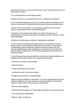 d) Puerta de acceso con mínimo 85 (ochenta y cinco) centímetros de ancho y 2
(dos) metros de altura.

2. Las características de este espacio serán:

a) Debe contar con una adecuada iluminación, ventilación y/o aireación.

b) Los materiales utilizados para el piso y paredes deben ser lavables, por tal
razón se recomienda la utilización de pintura que reúna estas características.

c) Debe contar con el botiquín o los botiquines respectivos de acuerdo al
artículo correspondiente de la presente Resolución.

d) Contará con los implementos básicos de enfermería para que, en
condiciones de privacidad, seguridad y comodidad, permitan brindar un primer
auxilio adecuado.

e) Debe ser de fácil acceso al público y debidamente señalizado.

3. Para el manejo de residuos se deberá contar con recipientes con tapa y
bolsas verdes y rojas de tamaño proporcional a los mismos, al igual que un
procedimiento para la recolección y desecho de estos residuos por una
empresa habilitada para estas actividades en concordancia con el Decreto
2676 de 2000 y la Resolución 1164 de 2002 expedida por el Ministerio de la
Protección Social.

3.(Sic) El espacio físico denominado Área de Primeros Auxilios detallado en el
presente artículo deberá contar con los siguientes elementos:

• Lavamanos con flujo de agua potable.

• Jabón quirúrgico.

• Toallas desechables para secado.

• Camilla de examen clínico para adultos.

• Escalera de dos pasos en material lavable.

• Bala de oxígeno portátil con manómetro, con kit de oxigenoterapia (dos para
manejo de adultos y dos para manejo de pacientes pediátricos). Este debe
contener cánula nasal o máscara facial y humidificador.

• Silla de ruedas plegable.

• Tabla espinal rígida larga con inmovilizador de cabeza y correas de sujeción.

• Cinco (5) sábanas desechables.

• Botiquín según corresponda
 
