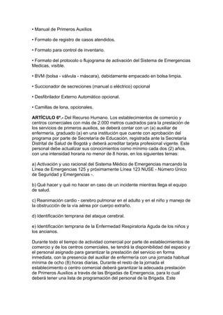 • Manual de Primeros Auxilios

• Formato de registro de casos atendidos.

• Formato para control de inventario.

• Formato del protocolo o flujograma de activación del Sistema de Emergencias
Medicas, visible.

• BVM (bolsa - válvula - máscara), debidamente empacado en bolsa limpia.

• Succionador de secreciones (manual o eléctrico) opcional

• Desfibrilador Externo Automático opcional.

• Camillas de lona, opcionales.

ARTÍCULO 6º.- Del Recurso Humano. Los establecimientos de comercio y
centros comerciales con más de 2.000 metros cuadrados para la prestación de
los servicios de primeros auxilios, se deberá contar con un (a) auxiliar de
enfermería, graduado (a) en una institución que cuente con aprobación del
programa por parte de Secretaría de Educación, registrada ante la Secretaría
Distrital de Salud de Bogotá y deberá acreditar tarjeta profesional vigente. Este
personal debe actualizar sus conocimientos como mínimo cada dos (2) años,
con una intensidad horaria no menor de 8 horas, en los siguientes temas:

a) Activación y uso racional del Sistema Médico de Emergencias marcando la
Línea de Emergencias 125 y próximamente Línea 123 NUSE - Número Único
de Seguridad y Emergencias -.

b) Qué hacer y qué no hacer en caso de un incidente mientras llega el equipo
de salud.

c) Reanimación cardio - cerebro pulmonar en el adulto y en el niño y manejo de
la obstrucción de la vía aérea por cuerpo extraño.

d) Identificación temprana del ataque cerebral.

e) Identificación temprana de la Enfermedad Respiratoria Aguda de los niños y
los ancianos.

Durante todo el tiempo de actividad comercial por parte de establecimientos de
comercio y de los centros comerciales, se tendrá la disponibilidad del espacio y
el personal asignado para garantizar la prestación del servicio en forma
inmediata, con la presencia del auxiliar de enfermería con una jornada habitual
mínima de ocho (8) horas diarias. Durante el resto de la jornada el
establecimiento o centro comercial deberá garantizar la adecuada prestación
de Primeros Auxilios a través de las Brigadas de Emergencia, para lo cual
deberá tener una lista de programación del personal de la Brigada. Este
 