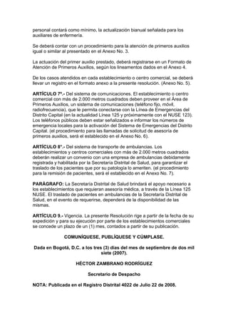 personal contará como mínimo, la actualización bianual señalada para los
auxiliares de enfermería.

Se deberá contar con un procedimiento para la atención de primeros auxilios
igual o similar al presentado en el Anexo No. 3.

La actuación del primer auxilio prestado, deberá registrarse en un Formato de
Atención de Primeros Auxilios, según los lineamentos dados en el Anexo 4.

De los casos atendidos en cada establecimiento o centro comercial, se deberá
llevar un registro en el formato anexo a la presente resolución. (Anexo No. 5).

ARTÍCULO 7º.- Del sistema de comunicaciones. El establecimiento o centro
comercial con más de 2.000 metros cuadrados deben proveer en el Área de
Primeros Auxilios, un sistema de comunicaciones (teléfono fijo, móvil,
radiofrecuencia), que le permita conectarse con la Línea de Emergencias del
Distrito Capital (en la actualidad Línea 125 y próximamente con el NUSE 123).
Los teléfonos públicos deben estar señalizados e informar los números de
emergencia locales para la activación del Sistema de Emergencias del Distrito
Capital. (el procedimiento para las llamadas de solicitud de asesoría de
primeros auxilios, será el establecido en el Anexo No. 6).

ARTÍCULO 8°.- Del sistema de transporte de ambulancias. Los
establecimientos y centros comerciales con más de 2.000 metros cuadrados
deberán realizar un convenio con una empresa de ambulancias debidamente
registrada y habilitada por la Secretaría Distrital de Salud, para garantizar el
traslado de los pacientes que por su patología lo ameriten. (el procedimiento
para la remisión de pacientes, será el establecido en el Anexo No. 7).

PARÁGRAFO: La Secretaría Distrital de Salud brindará el apoyo necesario a
los establecimientos que requieran asesoría médica, a través de la Línea 125
NUSE. El traslado de pacientes en ambulancias de la Secretaría Distrital de
Salud, en el evento de requerirse, dependerá de la disponibilidad de las
mismas.

ARTÍCULO 9.- Vigencia. La presente Resolución rige a partir de la fecha de su
expedición y para su ejecución por parte de los establecimientos comerciales
se concede un plazo de un (1) mes, contados a partir de su publicación.

                COMUNÍQUESE, PUBLÍQUESE Y CÚMPLASE.

Dada en Bogotá, D.C. a los tres (3) días del mes de septiembre de dos mil
                               siete (2007).

                     HÉCTOR ZAMBRANO RODRÍGUEZ

                            Secretario de Despacho

NOTA: Publicada en el Registro Distrital 4022 de Julio 22 de 2008.
 