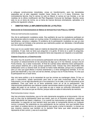 a antiguas construcciones industriales, zonas en transformación, pero las densidades
asignadas por el plan regulador impiden hacer blocks de 4 o 5 pisos. Entonces, hay
inconsistencia técnica. Eso lo vemos no sólo en Macul, lo vemos en Las Condes, y en las
medidas de la última modificación del Plan Regulador Comunal de Santiago. Muchas veces
esto no es un tema de norma, es un tema de marcos técnicos orientadores, aplicables a la
política de regulación urbana.

     ÁMBITOS PARA LA IMPLEMENTACIÓN DE LA POLÍTICA

ASOCIACIÓN DE CONCESIONARIOS DE OBRAS DE INFRAESTRUCTURA PÚBLICA, COPSA

TIPOS DE PARTICIPACIÓN CIUDADANA
Hoy día la participación ciudadana existe. Soy partidario de que los ciudadanos participen en
las decisiones sobre la ciudad, en muchas zonas. El problema es si participan como afectados,
beneficiados, cercanos o alejados. El problema de la participación ciudadana es que yo creo
que tiene que ser limitada a las personas que realmente pueden ser afectadas o beneficiadas
con los cambios propuestos.

Creo que no va a poder haber nada en materia de desarrollo urbano sin que haya participación
ciudadana. O sea, todo se tiene que preguntar a la gente. El tema es a quién le preguntas,
cómo le preguntas y qué grado de vinculación tiene esa respuesta con respecto a la autoridad.

CÁMARA CHILENA DE LA CONSTRUCCIÓN
No estoy muy de acuerdo con la exclusiva participación de los afectados. Si yo no vivo ahí, y si
me ponen un estacionamiento en las cercanías de algo que a mí me interesa, aunque viva en
Punta Arenas, voy a estar involucrado. Al final de cuentas todos debemos tener participación,
unos porque estamos ahí y otros porque queremos estar. Incluso hay otros desarrollos más
sofisticados como La Serena Golf, en donde no había nadie afectado, porque era un peladero,
pero yo creo que igual afecta a muchos serenenses y a otros santiaguinos también. A mí me
gustó ese desarrollo y voy a ser uno de los clientes, aunque viva en Punta Arenas. Yo creo que
la participación es un buen tema.

Hay otro tema político y es la necesidad de que las normas se mantengan claras. Si hay un
plan o instrumento, queda sancionado para todo lo que está involucrado dentro de ese
instrumento y no se siga discutiendo por si se ensancha o no la calle, si en el instrumento ya se
estableció. Creo que tanto en el tema ambiental como en el de la participación, hay
intervenciones posteriores que debieran quedar sancionadas desde el principio. O sea, que las
reglas del juego no se muevan. Lo que pasa es que a veces se confunde información con
participación: una cosa es que se informe, porque nadie se sabe el instrumento de memoria.

PARTICIPACIÓN ETAPAS Y ROLES
Hay tres principios importantes, que no he visto claramente recogidos en el documento. Uno es
que yo creo que la participación tiene que existir, pero en el momento oportuno, cuando se
están discutiendo las ideas y objetivos, y no cuando los instrumentos ya están en etapas más
avanzadas. Lo segundo es que siempre tiene que estar el componente técnico en cualquier
norma o proyecto. No solamente es una participación de los vecinos, sino que también tiene
que haber un análisis técnico de costo-beneficio que ayude a tomar la decisión. Lo tercero es
que nosotros creemos que también en la decisión final tiene que estar presente quien
representa al bien común, y esa es la autoridad.


                                                                                               10
 