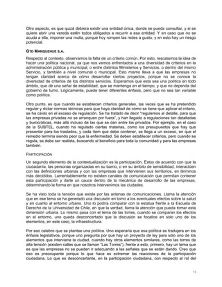 Otro aspecto, es que quizá debiera existir una entidad única, donde se pueda consultar, y si se
quiere abrir una vereda estén todos obligados a recurrir a esa entidad. Y en caso que no se
acuda a ella, imponer una multa, porque hoy rompen las redes a gusto, y en esto hay un riesgo
potencial.

GTD MANQUEHUE S.A.
Respecto al contexto, observamos la falta de un criterio común. Por esto, rescatamos la idea de
hacer una política nacional, ya que nos vemos enfrentados a una diversidad de criterios en la
administración pública y municipal, o entre distintos Ministerios y Servicios, o dentro del mismo
Servicio, y también a nivel comunal o municipal. Esto mismo lleva a que las empresas no
tengan claridad acerca de cómo desarrollar ciertos proyectos, porque no se conoce la
diversidad de criterios de los distintos servicios. Esperamos que esta sea una política en todo
ámbito, que dé una señal de estabilidad, que se mantenga en el tiempo, y que no dependa del
gobierno de turno. Lógicamente, puede tener diferentes énfasis, pero que no sea tan variable
como política.

Otro punto, es que cuando se establecen criterios generales, las veces que se ha pretendido
regular y dictar normas técnicas para que haya claridad de cómo se tiene que aplicar el criterio,
se ha caído en el exceso de regulación. Se ha tratado de decir “regulemos al detalle, para que
las empresas privadas no se arranquen por fuera”, y han llegado a regulaciones tan detalladas
y burocráticas, más allá incluso de las que se dan entre los privados. Por ejemplo, en el caso
de la SUBTEL, cuando ha regulado ciertas materias, como los presupuestos que hay que
presentar para los traslados, y cada ítem que debe contener, se llega a un exceso, en que el
remedio termina siendo peor que la enfermedad. Se deben establecer criterios, pero cuando se
regula, se debe ser realista, buscando el beneficio para toda la comunidad y para las empresas
también.

PARTICIPACIÓN
Un segundo elemento de la contextualización es la participación. Estoy de acuerdo con que la
ciudadanía, las personas organizadas en su barrio, o en su ámbito de sensibilidad, interactúen
con las definiciones urbanas y con las empresas que intervienen sus territorios, en términos
más decididos. Lamentablemente no existen canales de comunicación que permitan contener
esta participación y darle un cauce dentro de la mecánica de desarrollo de las empresas,
determinando la forma en que nosotros intervenimos las ciudades.

Se ha visto toda la tensión que existe por las antenas de comunicaciones. Llama la atención
que en ese tema se ha generado una discusión en torno a los eventuales efectos sobre la salud
y en cuanto al entorno urbano. Uno lo podría comparar con la estatua frente a la Escuela de
Derecho de la Universidad de Chile, en que la verdad, llama la atención que pueda tomar esta
dimensión urbana. Lo mismo pasa con el tema de las torres, cuando se comparan los efectos
en el entorno, uno queda desconcertado que la discusión se focalice en sólo uno de los
elementos, en este caso, la infraestructura.

Por eso celebro que se plantee una política. Uno esperaría que esa política se tradujera en los
énfasis legislativos, porque uno pregunta por qué hay un proyecto de ley para sólo uno de los
elementos que interviene la ciudad, cuando hay otros elementos similares, como las torres de
alta tensión (existen calles que se llaman “Las Torres”), frente a esto, primero, hay un tema que
es que las empresas no se pueden ir adecuando a las señales que se están dando. Creo que
eso es preocupante porque lo que hace es extremar las reacciones de la participación
ciudadana. Lo que es desconcertante, en la participación ciudadana, con respecto al rol del


                                                                                               13
 