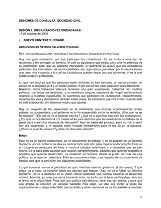 SESIONES DE CONSULTA: SOCIEDAD CIVIL


SESIÓN 1. ORGANIZACIONES CIUDADANAS.
15 de octubre de 2009

   NUEVO CONTEXTO URBANO

AGRUPACIÓN DE VECINOS SALVEMOS VITACURA

PARTICIPACIÓN CIUDADANA, RESPUESTA AUTORIDADES E INCIDENCIA EN POLÍTICAS
Hay una gran motivación por que participen los ciudadanos. Se les invita a este tipo de
reuniones y les entregan un temario, el cual yo agradezco que exista, pero uno no participa de
su confección. Creo que es bastante interesante, si realmente se quiere que los ciudadanos
participen, los ministerios, las municipalidades, los organismos gremiales, por lo menos tienen
que crear una instancia a la cual los ciudadanos puedan llegar con sus opiniones, y en la que
exista el apoyo profesional.

Lo que veo aquí es que las personas están divididas en tres sectores: un sector privado, un
sector de la sociedad civil y un sector público. A los tres se les hace participar separadamente.
Nosotros, como Salvemos Vitacura, tenemos una gran experiencia; hablamos con muchos
políticos, con todas las directivas, y no recibimos ninguna respuesta de ningún parlamentario
respecto a nuestras inquietudes. Si queremos que participen los ciudadanos, respetémoslos,
abramos las vías y discutamos también estas cosas. Es necesario que nos inviten cuando ésto
se está elaborando, ahí tenemos mucho que aportar.

Hay un proyecto de ley presentado en el parlamento que muchas organizaciones civiles
pidieron se suspendiera, y el gobierno no lo ha suspendido, no lo ha retirado. ¿Por qué no se
ha retirado? ¿En qué se va a plasmar esa ley? ¿Qué va a significar eso para los ciudadanos?.
¿Por qué no nos llamaron 4 o 5 meses atrás para decirnos que les enviáramos un listado de la
gente para crear una instancia de discusión? Aquí se habla del proceso, pero yo voy a venir
hoy día solamente, y ni siquiera estoy invitado formalmente para el día 30 en la clausura.
¿Cómo va a ser la clausura?¿Será una discusión abierta?.

MINVU
Esto no es un hecho consumado, es un documento de trabajo, y no se plasma en un Decreto
Supremo; por el contrario, la idea es dedicar todo este año para mejorar el documento. Este es
un documento redactado en base a muchos trabajos anteriores, y a consultas que se han
hecho. Es la base para aquellos que quieran complementarlo, aquellos que quieran aceptarlo o
aquellos que quieran destrozarlo. La invitación no termina, desde el punto de vista de una
política, en el mes de noviembre. Esto es una primera fase, y se requiere de un documento de
trabajo para que lo continúen las siguientes autoridades.

Lo que nosotros vamos a garantizar es que, mientras seamos gobierno, el documento 2 que
salga, va a tratar de conciliar todos los aportes que lleguen. Aquí no va a haber un Decreto
Supremo, no va a aparecer en el Diario Oficial publicada una política nacional de desarrollo
urbano. Además, yo creo que sería tremendo error, no tanto por el tema participativo, sino por
el tema de la efectividad. Para que una política sea efectiva, tiene que ser amplia, y para que
sea amplia se requiere un proceso bastante más largo. La idea era invitar a todas las
organizaciones y tengo entendido que en éstas y otras reuniones ya se ha invitado a muchas.


                                                                                               19
 