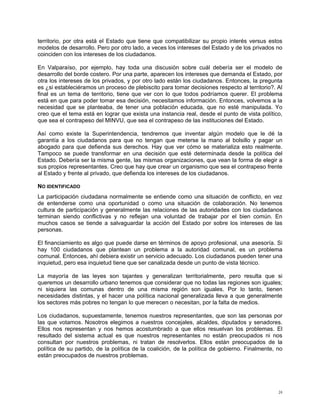 territorio, por otra está el Estado que tiene que compatibilizar su propio interés versus estos
modelos de desarrollo. Pero por otro lado, a veces los intereses del Estado y de los privados no
coinciden con los intereses de los ciudadanos.

En Valparaíso, por ejemplo, hay toda una discusión sobre cuál debería ser el modelo de
desarrollo del borde costero. Por una parte, aparecen los intereses que demanda el Estado, por
otra los intereses de los privados, y por otro lado están los ciudadanos. Entonces, la pregunta
es ¿si estableciéramos un proceso de plebiscito para tomar decisiones respecto al territorio?. Al
final es un tema de territorio, tiene que ver con lo que todos podríamos querer. El problema
está en que para poder tomar esa decisión, necesitamos información. Entonces, volvemos a la
necesidad que se planteaba, de tener una población educada, que no esté manipulada. Yo
creo que el tema está en lograr que exista una instancia real, desde el punto de vista político,
que sea el contrapeso del MINVU, que sea el contrapeso de las instituciones del Estado.

Así como existe la Superintendencia, tendremos que inventar algún modelo que le dé la
garantía a los ciudadanos para que no tengan que meterse la mano al bolsillo y pagar un
abogado para que defienda sus derechos. Hay que ver cómo se materializa esto realmente.
Tampoco se puede transformar en una decisión que esté determinada desde la política del
Estado. Debería ser la misma gente, las mismas organizaciones, que vean la forma de elegir a
sus propios representantes. Creo que hay que crear un organismo que sea el contrapeso frente
al Estado y frente al privado, que defienda los intereses de los ciudadanos.

NO IDENTIFICADO
La participación ciudadana normalmente se entiende como una situación de conflicto, en vez
de entenderse como una oportunidad o como una situación de colaboración. No tenemos
cultura de participación y generalmente las relaciones de las autoridades con los ciudadanos
terminan siendo conflictivas y no reflejan una voluntad de trabajar por el bien común. En
muchos casos se tiende a salvaguardar la acción del Estado por sobre los intereses de las
personas.

El financiamiento es algo que puede darse en términos de apoyo profesional, una asesoría. Si
hay 100 ciudadanos que plantean un problema a la autoridad comunal, es un problema
comunal. Entonces, ahí debiera existir un servicio adecuado. Los ciudadanos pueden tener una
inquietud, pero esa inquietud tiene que ser canalizada desde un punto de vista técnico.

La mayoría de las leyes son tajantes y generalizan territorialmente, pero resulta que si
queremos un desarrollo urbano tenemos que considerar que no todas las regiones son iguales;
ni siquiera las comunas dentro de una misma región son iguales. Por lo tanto, tienen
necesidades distintas, y el hacer una política nacional generalizada lleva a que generalmente
los sectores más pobres no tengan lo que merecen o necesitan, por la falta de medios.

Los ciudadanos, supuestamente, tenemos nuestros representantes, que son las personas por
las que votamos. Nosotros elegimos a nuestros concejales, alcaldes, diputados y senadores.
Ellos nos representan y nos hemos acostumbrado a que ellos resuelvan los problemas. El
resultado del sistema actual es que nuestros representantes no están preocupados ni nos
consultan por nuestros problemas, ni tratan de resolverlos. Ellos están preocupados de la
política de su partido, de la política de la coalición, de la política de gobierno. Finalmente, no
están preocupados de nuestros problemas.




                                                                                                24
 