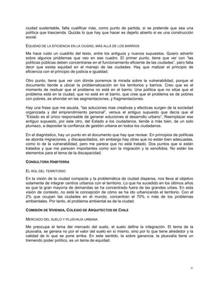 ciudad sustentable, falta cualificar más, como punto de partida, si se pretende que sea una
política que trascienda. Quizás lo que hay que hacer es dejarlo abierto si es una construcción
social.

EQUIDAD DE LA EFICIENCIA EN LA CIUDAD, MÁS ALLÁ DE LOS BARRIOS
Me hace ruido un cuadrito del texto, entre los antiguos y nuevos supuestos. Quiero advertir
sobre algunos problemas que veo en ese cuadro. El primer punto, tiene que ver con “las
políticas públicas deben concentrarse en el funcionamiento eficiente de las ciudades”, pero falta
decir que exista equidad en el manejo de las ciudades. Hay que matizar el principio de
eficiencia con el principio de justicia e igualdad.

Otro punto, tiene que ver con dónde ponemos la mirada sobre la vulnerabilidad, porque el
documento tiende a ubicar la problematización en los territorios y barrios. Creo que es el
momento de resituar que el problema no está en el barrio. Una política que no sitúe que el
problema está en la ciudad, que no está en el barrio, que cree que el problema es de pobres
con pobres, es ahondar en las segmentaciones, y fragmentaciones.

Hay una frase que me asusta, “las soluciones mas creativas y efectivas surgen de la sociedad
organizada y del emprendimiento personal”, versus el antiguo supuesto que decía que el
“Estado es el único responsable de generar soluciones al desarrollo urbano”, Reemplazar ese
antiguo supuesto, por este otro, del Estado a los ciudadanos, tiende a más bien, de un solo
plumazo, a depositar la confianza de gestión urbana en todos los ciudadanos.

En el diagnóstico, hay un punto en el documento que hay que revisar. En principios de políticas
se aborda migraciones, y discapacitados, sin embargo hay otras que no están bien adecuadas,
como lo de la vulnerabilidad, pero me parece que no está tratado. Dos puntos que si están
tratados y que me parecen importantes como son la migración y la xenofobia. No están los
elementos para el tema de la discapacidad.

CONSULTORA HABITERRA

EL ROL DEL TERRITORIO
En la visión de la ciudad compacta y la problemática de ciudad dispersa, nos lleva al objetivo
solamente de integrar centros urbanos con el territorio. Lo que ha sucedido en los últimos años
es que la gran mayoría de demandas se ha concentrado fuera de las grandes urbes. En esta
visión de contexto, no está la concepción de cómo se ha ido urbanizando el territorio. Con el
2% que ocupan las ciudades en el mundo, concentran el 70% o más de los problemas
ambientales. Por tanto, el problema ambiental es de la ciudad.

COMISIÓN DE VIVIENDA, COLEGIO DE ARQUITECTOS DE CHILE

MERCADO DEL SUELO Y PLUSVALÍA URBANA
Me preocupa el tema del mercado del suelo, el suelo define la integración. El tema de la
plusvalía, se genera no por el valor del suelo en sí mismo, sino por lo que tiene alrededor y la
calidad de lo que se pone arriba. En este sentido, la sobre ganancia, la plusvalía tiene un
tremendo poder político, es un tema de equidad.




                                                                                               41
 