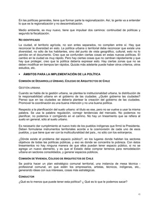 En las políticas generales, tiene que formar parte la regionalización. Así, la gente va a entender
lo que es la regionalización y no descentralización.

Medio ambiente, es muy nuevo, tiene que impulsar dos caminos: continuidad de políticas y
segundo la fiscalización.

NO IDENTIFICADO
La ciudad, el territorio agrícola, no son entes separados, no compiten entre sí. Hay que
reconocer la diversidad en esto. La política urbana o territorial debe reconocer que existe una
diversidad, no sólo de los habitantes, sino del punto de vista geográfico, cultural, esto no lo
percibo en el documento. Creo que se confunden ciertas cosas en estas nuevas políticas. El
cambio en la ciudad es muy rápido. Pero hay ciertas cosas que no cambian rápidamente y que
hay que proteger, creo que la política debería expresar esto. Hay ciertas zonas que no se
deben modificar en tiempos tan rápidos. Quizás más adelante puede haber otros criterios, otros
estudios, etc.

   ÁMBITOS PARA LA IMPLEMENTACIÓN DE LA POLÍTICA

COMISIÓN DE DESARROLLO URBANO, COLEGIO DE ARQUITECTOS DE CHILE

GESTIÓN URBANA
Cuando se habla de la gestión urbana, se plantea la institucionalidad urbana, la distribución de
la responsabilidad urbana en el gobierno de las ciudades. ¿Quién gobierna las ciudades?
Pienso que en las ciudades se debería plantear la creación del gobierno de las ciudades.
Promover la coordinación es una buena intención y no una buena política.

Respecto a la planificación del suelo urbano: el título es ese, pero no se vuelve a usar la misma
palabra. Se usa la palabra regulación, corregir tendencias del mercado. No podemos no
planificar, no podemos ir corrigiendo en el camino. No hay un lineamiento que se refiera al
suelo en general, sólo al suelo urbano.

Es necesario dar cumplimiento al nuevo trato de los pueblos indígenas que firmó la Presidenta.
Deben formularse instrumentos territoriales acorde a la cosmovisión de cada uno de esos
pueblos, y que tiene que ver con la multiculturalidad del país., no sólo con los extranjeros.

¿Dónde existe el problema del espacio público?, en los lugares donde habitan los sectores
objetivos de todas las políticas públicas, y eso es donde se concentra la pobreza. Con éstos
lineamientos no hay ninguna manera de que ellos puedan tener espacio público, si no se
agrega un nuevo elemento, y es que el Estado debe comprar terrenos para remodelación
urbana en sectores consolidados, y generar espacios públicos.

COMISIÓN DE VIVIENDA, COLEGIO DE ARQUITECTOS DE CHILE
Se podría hacer un plan estratégico comunal territorial, una instancia de mesa técnica -
profesional comunal, en que estén los empresarios, artistas, técnicos, indígenas, etc.,
generando ideas con sus intereses, cosas más estratégicas.

CONDUCTOR
¿Qué es lo menos que puede tener esta política? ¿ Qué es lo que le podemos sacar?



                                                                                                43
 