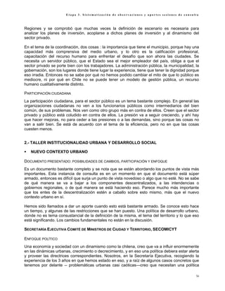 Etapa 3. Sistematización de observaciones y aportes sesiones de consulta



Regiones y se comprobó que muchas veces la definición de escenario es necesaria para
analizar los planes de inversión, acoplarse a dichos planes de inversión y al dinamismo del
sector privado.

En el tema de la coordinación, dos cosas : la importancia que tiene el municipio, porque hay una
capacidad más comprensiva del medio urbano, y lo otro es la calificación profesional,
capacitación del recurso humano para enfrentar el desafío que son ahora las ciudades. Se
necesita un servidor público, que el Estado sea el mejor empleador del país, obliga a que el
sector privado se porte bien con los trabajadores. La administración pública, la municipalidad, la
gobernación, son los lugares donde tiene lugar la experiencia, tiene que tener la dignidad porque
eso irradia. Entonces no se sabe por qué no hemos podido cambiar el mito de que lo público es
mediocre, ni por qué en Chile no se puede tener un modelo de gestión pública, un recurso
humano cualitativamente distinto.

PARTICIPACIÓN CIUDADANA
La participación ciudadana, para el sector público es un tema bastante complejo. En general las
organizaciones ciudadanas no ven a los funcionarios públicos como intermediarios del bien
común, de sus problemas. Nos ven como otro grupo más en contra de ellos. Creen que el sector
privado y público está coludido en contra de ellos. La presión va a seguir creciendo, y ahí hay
que hacer mejoras, no para ceder a las presiones o a las demandas, sino porque las cosas no
van a salir bien. Se está de acuerdo con el tema de la eficiencia, pero no en que las cosas
cuesten menos.


2.- TALLER INSTITUCIONALIDAD URBANA Y DESARROLLO SOCIAL

   NUEVO CONTEXTO URBANO

DOCUMENTO PRESENTADO: POSIBILIDADES DE CAMBIOS, PARTICIPACIÓN Y ENFOQUE
Es un documento bastante completo y se nota que se están abordando los puntos de vista más
importantes. Esta instancia de consulta es en un momento en que el documento está súper
armado, entonces es difícil que surja un punto de vista novedoso o algo que no esté. No se sabe
de qué manera se va a bajar a los componentes descentralizados, a las intendencias o
gobiernos regionales, o de qué manera se está haciendo eso. Parece mucho más importante
que los entes de la descentralización estén a caballo sobre esto mismo, más que el nuevo
contexto urbano en sí.

Hemos sido llamados a dar un aporte cuando esto está bastante armado. Se conoce esto hace
un tiempo, y algunas de las restricciones que se han puesto. Una política de desarrollo urbano,
donde no es tema consustancial de la definición de la misma, el tema del territorio y lo que eso
está significando. Los cambios fundamentales no están en la discusión.

SECRETARÍA EJECUTIVA COMITÉ DE MINISTROS DE CIUDAD Y TERRITORIO, SECOMICYT

ENFOQUE POLÍTICO
Una economía y sociedad con un dinamismo como la chilena, creo que va a influir enormemente
en las dinámicas urbanas, crecimiento o decrecimiento, y en eso una política debiera estar alerta
y proveer las directrices correspondientes. Nosotros, en la Secretaría Ejecutiva, recogiendo la
experiencia de los 3 años en que hemos estado en eso, y a raíz de algunos casos concretos que
tenemos por delante -- problemáticas urbanas casi caóticas—creo que necesitan una política

                                                                                                56
 