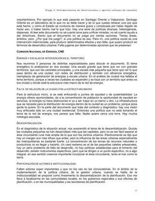 Etapa 3. Sistematización de observaciones y aportes sesiones de consulta



importantísima. Por ejemplo lo que está pasando en Santiago Oriente o Valparaíso. Santiago
Oriente es un laboratorio de lo que no se debe hacer y de lo que cuesta rehacer una vez que
está hecho, y cómo el Estado se involucra de manera grave y complicada por haber dejado de
hacer eso, o haber hecho mal lo que hizo. Hay una serie de políticas diversas, heterogéneas,
dispersas. Al leer este documento no sé cuanto sirve para unificar miradas, no sé cuanto ayuda a
dar directrices. Siento que el documento no se juega por ciertas opciones. Tienes áreas,
ámbitos, pero. ¿Por qué me juego?, si una política es eso. Para mí, una política social es una
intervención intencionada, para producir determinados efectos y eso falta, que quiero producir en
términos de desarrollos urbanos. Falta jugarse por determinadas opciones que se presentan

COMISIÓN NACIONAL DE ENERGÍA, CNE

ENERGÍA Y ESCALAS DE INTERVENCIÓN EN EL TERRITORIO
Nos reunimos 5 personas de distintas especialidades para discutir el documento. El tema
energético lo analizamos en dos escalas: Una escala grande que tiene que ver con grandes
territorios, que son las centrales principales, y una escala más pequeña que tiene que ver lo que
pasa dentro de una ciudad, con redes de distribución y también con eficiencia energética,
reemplazos de generación de energías a escala urbana. En el análisis de ciudad nos faltaba el
tema territorio, porque a veces las ciudades se expanden y se topa con un territorio que antes no
era ciudad y donde está la estructura más macro de la red de energía.

FALTA DE RELACIÓN DE LA CIUDAD CON LA ESTRUCTURA MACRO
Para la estructura micro, si se está enfocando a puntos de equidad y de sustentabilidad. La
energía ofrece oportunidades, da a la concentración de población la oportunidad de equidad en
servicios, la energía no hace distinciones si va a ser mejor en un barrio u otro. La infraestructura
que se necesita para la distribución de energía dentro de la ciudad es un problema, porque poca
gente la quiere. En la parte del documento que trata del contexto y diagnóstico, hay una visión
muy enfocada sólo en una ciudad residencial. Entonces una política que no está tomando el
tema de la red de energía, nos parece que falta. Nadie quiere cerca una torre. Hay mucha
mitología asociada.

DESCENTRALIZACIÓN
En el diagnóstico de la situación actual, nos sorprendió el tema de la descentralización. Quizás
las ciudades pequeñas se han desarrollado más que las capitales, pero no es tan fácil separar el
área circundante rural más amplia de lo que son los centros urbanos. Efectivamente se dijo que
hay un margen aun más difuso que antes, pero la influencia de las áreas urbanas especialmente
las metropolitanas es bastante fuerte. La concentración de los temas de recursos naturales o
productivos no es llegar y hacerlo. Un caso extremo es el de las pequeñas caletas artesanales,
hay un serio problema de falta de desarrollo, no hay políticas establecidas para el fomento del
desarrollo, existen instrumentos específicos, pero que se dirigen a un punto especifico, no a algo
integral, en ese sentido creemos importante incorporar el área circundante, tanto el mar como la
tierra.

PARTICIPACIÓN DE ACTORES E INSTITUCIONALIDAD
Faltan actores súper importantes y que no los veo en las convocatorias. En el ámbito de la
implementación de la política urbana, de la gestión urbana, cuando se habla de la
institucionalidad se propone como lineamiento la descentralización de la planificación. Eso me
lleva a focalizarme en las comunidades locales, en los gobiernos regionales y sus oficinas de
planificación, o en las municipalidades y las secretarias de planificación.


                                                                                                  57
 