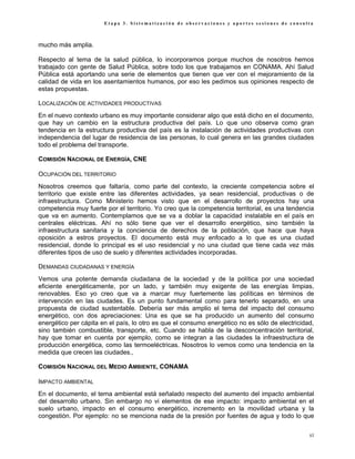 Etapa 3. Sistematización de observaciones y aportes sesiones de consulta



mucho más amplia.

Respecto al tema de la salud pública, lo incorporamos porque muchos de nosotros hemos
trabajado con gente de Salud Pública, sobre todo los que trabajamos en CONAMA. Ahí Salud
Pública está aportando una serie de elementos que tienen que ver con el mejoramiento de la
calidad de vida en los asentamientos humanos, por eso les pedimos sus opiniones respecto de
estas propuestas.

LOCALIZACIÓN DE ACTIVIDADES PRODUCTIVAS
En el nuevo contexto urbano es muy importante considerar algo que está dicho en el documento,
que hay un cambio en la estructura productiva del país. Lo que uno observa como gran
tendencia en la estructura productiva del país es la instalación de actividades productivas con
independencia del lugar de residencia de las personas, lo cual genera en las grandes ciudades
todo el problema del transporte.

COMISIÓN NACIONAL DE ENERGÍA, CNE

OCUPACIÓN DEL TERRITORIO
Nosotros creemos que faltaría, como parte del contexto, la creciente competencia sobre el
territorio que existe entre las diferentes actividades, ya sean residencial, productivas o de
infraestructura. Como Ministerio hemos visto que en el desarrollo de proyectos hay una
competencia muy fuerte por el territorio. Yo creo que la competencia territorial, es una tendencia
que va en aumento. Contemplamos que se va a doblar la capacidad instalable en el país en
centrales eléctricas. Ahí no sólo tiene que ver el desarrollo energético, sino también la
infraestructura sanitaria y la conciencia de derechos de la población, que hace que haya
oposición a estros proyectos. El documento está muy enfocado a lo que es una ciudad
residencial, donde lo principal es el uso residencial y no una ciudad que tiene cada vez más
diferentes tipos de uso de suelo y diferentes actividades incorporadas.

DEMANDAS CIUDADANAS Y ENERGÍA
Vemos una potente demanda ciudadana de la sociedad y de la política por una sociedad
eficiente energéticamente, por un lado, y también muy exigente de las energías limpias,
renovables. Eso yo creo que va a marcar muy fuertemente las políticas en términos de
intervención en las ciudades. Es un punto fundamental como para tenerlo separado, en una
propuesta de ciudad sustentable. Debería ser más amplio el tema del impacto del consumo
energético, con dos apreciaciones: Una es que se ha producido un aumento del consumo
energético per cápita en el país, lo otro es que el consumo energético no es sólo de electricidad,
sino también combustible, transporte, etc. Cuando se habla de la desconcentración territorial,
hay que tomar en cuenta por ejemplo, como se integran a las ciudades la infraestructura de
producción energética, como las termoeléctricas. Nosotros lo vemos como una tendencia en la
medida que crecen las ciudades.,

COMISIÓN NACIONAL DEL MEDIO AMBIENTE, CONAMA

IMPACTO AMBIENTAL
En el documento, el tema ambiental está señalado respecto del aumento del impacto ambiental
del desarrollo urbano. Sin embargo no vi elementos de ese impacto: impacto ambiental en el
suelo urbano, impacto en el consumo energético, incremento en la movilidad urbana y la
congestión. Por ejemplo: no se menciona nada de la presión por fuentes de agua y todo lo que

                                                                                                63
 