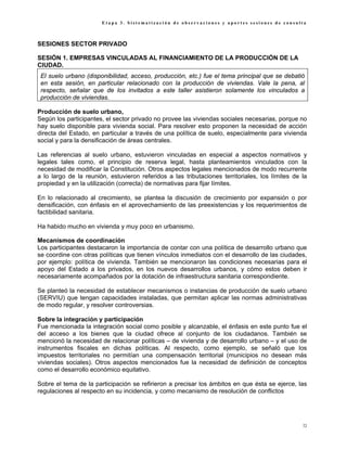 Etapa 3. Sistematización de observaciones y aportes sesiones de consulta



SESIONES SECTOR PRIVADO

SESIÓN 1. EMPRESAS VINCULADAS AL FINANCIAMIENTO DE LA PRODUCCIÓN DE LA
CIUDAD.
 El suelo urbano (disponibilidad, acceso, producción, etc.) fue el tema principal que se debatió
 en esta sesión, en particular relacionado con la producción de viviendas. Vale la pena, al
 respecto, señalar que de los invitados a este taller asistieron solamente los vinculados a
 producción de viviendas.

Producción de suelo urbano,
Según los participantes, el sector privado no provee las viviendas sociales necesarias, porque no
hay suelo disponible para vivienda social. Para resolver esto proponen la necesidad de acción
directa del Estado, en particular a través de una política de suelo, especialmente para vivienda
social y para la densificación de áreas centrales.

Las referencias al suelo urbano, estuvieron vinculadas en especial a aspectos normativos y
legales tales como, el principio de reserva legal, hasta planteamientos vinculados con la
necesidad de modificar la Constitución. Otros aspectos legales mencionados de modo recurrente
a lo largo de la reunión, estuvieron referidos a las tributaciones territoriales, los límites de la
propiedad y en la utilización (correcta) de normativas para fijar límites.

En lo relacionado al crecimiento, se plantea la discusión de crecimiento por expansión o por
densificación, con énfasis en el aprovechamiento de las preexistencias y los requerimientos de
factibilidad sanitaria.

Ha habido mucho en vivienda y muy poco en urbanismo.

Mecanismos de coordinación
Los participantes destacaron la importancia de contar con una política de desarrollo urbano que
se coordine con otras políticas que tienen vínculos inmediatos con el desarrollo de las ciudades,
por ejemplo: política de vivienda. También se mencionaron las condiciones necesarias para el
apoyo del Estado a los privados, en los nuevos desarrollos urbanos, y cómo estos deben ir
necesariamente acompañados por la dotación de infraestructura sanitaria correspondiente.

Se planteó la necesidad de establecer mecanismos o instancias de producción de suelo urbano
(SERVIU) que tengan capacidades instaladas, que permitan aplicar las normas administrativas
de modo regular, y resolver controversias.

Sobre la integración y participación
Fue mencionada la integración social como posible y alcanzable, el énfasis en este punto fue el
del acceso a los bienes que la ciudad ofrece al conjunto de los ciudadanos. También se
mencionó la necesidad de relacionar políticas – de vivienda y de desarrollo urbano – y el uso de
instrumentos fiscales en dichas políticas. Al respecto, como ejemplo, se señaló que los
impuestos territoriales no permitían una compensación territorial (municipios no desean más
viviendas sociales). Otros aspectos mencionados fue la necesidad de definición de conceptos
como el desarrollo económico equitativo.

Sobre el tema de la participación se refirieron a precisar los ámbitos en que ésta se ejerce, las
regulaciones al respecto en su incidencia, y como mecanismo de resolución de conflictos




                                                                                                 72
 