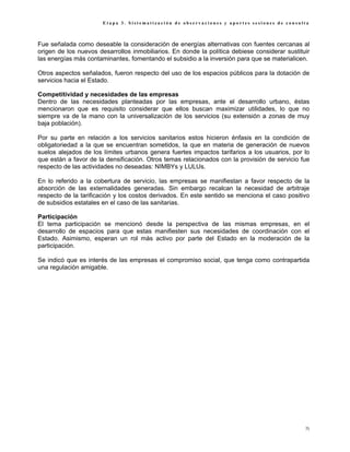 Etapa 3. Sistematización de observaciones y aportes sesiones de consulta



Fue señalada como deseable la consideración de energías alternativas con fuentes cercanas al
origen de los nuevos desarrollos inmobiliarios. En donde la política debiese considerar sustituir
las energías más contaminantes, fomentando el subsidio a la inversión para que se materialicen.

Otros aspectos señalados, fueron respecto del uso de los espacios públicos para la dotación de
servicios hacia el Estado.

Competitividad y necesidades de las empresas
Dentro de las necesidades planteadas por las empresas, ante el desarrollo urbano, éstas
mencionaron que es requisito considerar que ellos buscan maximizar utilidades, lo que no
siempre va de la mano con la universalización de los servicios (su extensión a zonas de muy
baja población).

Por su parte en relación a los servicios sanitarios estos hicieron énfasis en la condición de
obligatoriedad a la que se encuentran sometidos, la que en materia de generación de nuevos
suelos alejados de los límites urbanos genera fuertes impactos tarifarios a los usuarios, por lo
que están a favor de la densificación. Otros temas relacionados con la provisión de servicio fue
respecto de las actividades no deseadas: NIMBYs y LULUs.

En lo referido a la cobertura de servicio, las empresas se manifiestan a favor respecto de la
absorción de las externalidades generadas. Sin embargo recalcan la necesidad de arbitraje
respecto de la tarificación y los costos derivados. En este sentido se menciona el caso positivo
de subsidios estatales en el caso de las sanitarias.

Participación
El tema participación se mencionó desde la perspectiva de las mismas empresas, en el
desarrollo de espacios para que estas manifiesten sus necesidades de coordinación con el
Estado. Asimismo, esperan un rol más activo por parte del Estado en la moderación de la
participación.

Se indicó que es interés de las empresas el compromiso social, que tenga como contrapartida
una regulación amigable.




                                                                                               75
 
