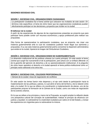 Etapa 3. Sistematización de observaciones y aportes sesiones de consulta



SESIONES SOCIEDAD CIVIL


SESIÓN 1. SOCIEDAD CIVIL, ORGANIZACIONES CIUDADANAS
 La participación ciudadana fue el tema central que colocaron los invitados de esta sesión. En
 términos más específicos: el tema de cómo hacer que las organizaciones ciudadanas puedan
 efectivamente participar en las decisiones y proyectos que inciden en la ciudad.

El defensor de la ciudad
A partir de las experiencias de algunas de las organizaciones presentes se proponía que para
participar fuera posible contar con recursos económicos y apoyo profesional para realizar sus
propuestas.

Otra forma de operacionalizar la participación ciudadana, que se proponía, era crear una
instancia gubernamental ante la cual los ciudadanos pudieran hacer llegar sus opiniones y
propuestas. A su vez esta instancia gubernamental podría concentrar la dispersión administrativa
que existe en la ciudad. Aparecía la imagen del Ombudsman Ciudadano.


SESIÓN 2. SOCIEDAD CIVIL, ORGANIZACIONES NO GUBERNAMENTALES
La dimensión institucional de las políticas urbanas (un cuarto principio). En esta sesión el tema
central que surgió fue nuevamente el de la participación, pero ahora con un énfasis diferente: el
de la garantía del ejercicio de derechos y de su operacionalización institucional. A la pregunta
de cómo hacer operativo el derecho a la ciudad apareció el tema político-institucional cómo un
principio rector adicional a los otros tres.


SESION 3. SOCIEDAD CIVIL, COLEGIOS PROFESIONALES
 Cámara de la ciudad, mesa de negociación de conflictos

En esta sesión los temas fueron más dispersos y el eje varió desde la participación hacia la
implementación de las políticas y planes, lo cual abrió el tema del territorio y de la relación entre
éste y la ciudad. En lo que se refiere a la coordinación e implementación de planes, uno de los
participantes propuso la formación de la Cámara de la Ciudad, como una mesa de negociación
de los actores urbanos.

En lo que se refiere a los principios y marco de la Propuesta, se sugirió ampliar la reflexión desde
una perspectiva cultural del concepto de sustentabilidad; matizar el principio de eficiencia con
justicia y equidad; no sobreestimar la creatividad ciudadana por sobre el rol del Estado; y revisar
las experiencia con migrantes para no sobrevalorar la mixtura.




                                                                                                   76
 