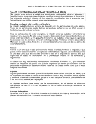 Etapa 3. Sistematización de observaciones y aportes sesiones de consulta



TALLER 2. INSTITUCIONALIDAD URBANA Y DESARROLLO SOCIAL
 La relación entre territorio y ciudad (una aproximación multiescalar); género y etnicidad; y
 equidad, fueron temas que los participantes consideraron poco desarrollados en el documento
 de propuesta. Asimismo, algunos de los asistentes consideraban que la propuesta para
 convertirse en una política requería tomar algunas opciones.

Energía y escalas de intervención en el territorio
La relación ciudad/territorio es un tema de discusión entre los participantes del sector público.
Varios de los participantes, desde distintas perspectivas, señalaron que es difícil separar el
territorio urbano del resto del territorio.

Para los participantes del sector energético, la relación entre las ciudades y el territorio les
resulta un tema ausente. No sólo porque trabajan a dos escalas: la de los grandes territorios en
donde están las centrales y otra pequeña al interior de las ciudades, sino porque al expandirse
las ciudades esos dos territorios entran en conflicto para ellos. Problemas similares observaba la
Marina en el borde costero. Para otros el tema del desarrollo urbano es parte de una política de
desarrollo territorial.

Género
Género es un tema que no está explícitamente tratado en el documento de la propuesta, y que
puede permitir operacionalizar los conceptos de sustentabilidad y equidad. La equidad de género
es una idea fuerza que debería estar presente no sólo en la propuesta de políticas sino que
expresarse en todos los instrumentos de la planificación urbana, en las normativas y
reglamentos.

Se señaló que hay instrumentos internacionales vinculantes, Convenio 161, que establecen
criterios de integración de género y de pueblos originarios que tienen que conciliarse con las
propuestas de políticas de desarrollo urbano. Pasar de un Estado neutral a uno que se hace
cargo de estos temas.

Equidad
Algunos participantes señalaron que alcanzar equilibrio entre los tres principios era difícil y que
no se propone soluciones en caso que estos entren en conflicto. Hay situaciones en que equidad
y eficiencia, pueden ser contradictorios, ya que si se trata de aplicar eficiencia, probablemente va
a ser una ciudad eficiente pero segregada.

La equidad territorial pasa mucho por la institucionalidad, en el sentido de incorporar
mecanismos de solución o incluso de prevención de los conflictos en los procedimientos de
planificación.

Enfoque de la política
Se señaló que si bien el documento presenta un conjunto de principios y lineamientos, estos
pueden ser contradictorios, y no queda en claro cuál es su apuesta.




                                                                                                  79
 