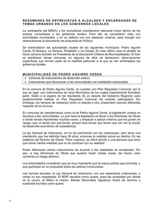 RESÚMENES DE ENTREVISTAS A ALCALDES Y ENCARGADOS DE
     TEMAS URBANOS EN LOS GOBIERNOS LOCALES

     La contraparte del MINVU y los consultores consideraron relevante incluir dentro de los
     actores consultados a los gobiernos locales. Para ello se concertaron citas con
     autoridades municipales, y en su defecto con sus asesores urbanos, para recoger sus
     observaciones al documento de propuesta de Política.

     Se entrevistaron las autoridades locales de los siguientes municipios: Pedro Aguirre
     Cerda, El Bosque, La Serena, Peñalolén y La Granja. En este último caso el alcalde de
     dicha comuna también es Presidente de la Asociación Chilena de Municipalidades. Si bien
     se plantearon temas comunes, en algunos de ellos se destacaron observaciones
     específicas que forman parte de la realidad particular a la que se ven enfrentados los
     gobiernos locales.


     MUNICIPALIDAD DE PEDRO AGUIRRE CERDA
      • Carencia de instrumentos de desarrollo urbano
      • Instrumentos que favorezcan a las comunidades con realidades carenciadas

     En la comuna de Pedro Aguirre Cerda, no cuentan con Plan Regulador Comunal, por lo
     que se rigen con instrumentos de otros Municipios de los cuales originalmente formaban
     parte. Están a la espera de los resultados de un estudio del Gobierno Regional, para
     posteriormente realizar un Plan Regulador Comunal, de carácter participativo. Sin
     embargo, los tiempos de validación entre un estudio y otro, presentará visiones diferentes
     respecto de la comuna.

     En comunas de características como la de Pedro Aguirre Cerda, la legislación urbana no
     favorece a las comunidades. Lo que hace la legislación es llevar a los Directores de Obras
     a obviar temas importantes muchas veces, y empezar a aplicar criterios que los ponen en
     riesgo, que no tienen por qué tomar, porque toca temas que tienen que ver con lo social,
     de desarrollo económico de subsistencia.

     La ley General de Urbanismo, se ha ido parchando con las ordenanzas, pero tiene una
     orientación que fue definida hace 30 años, entonces la realidad actual es distinta. En las
     palabras del Director de Obras: “Para nosotros, es difícil decirle a una persona que tiene
     que tomar ciertas medidas que no se condicen con su realidad”.

     Poder diferenciar ciertos instrumentos de acuerdo a las realidades es complicado. Por
     eso, si hay Directores de Obras que quieren hacer ciertas cosas, las hacen, pero
     corriendo un riesgo altísimo.

     Los entrevistados consideran que es muy importante que la nueva política sea conocida, y
     que participen en su propuesta todos los actores involucrados.

     Las normas actuales, la Ley General de Urbanismo, con sus respectivas ordenanzas, a
     veces no son respetadas. El MOP resuelve como quiere, pasa las autopistas por donde
     se le ocurre, el Metro lo mismo, Bienes Nacionales regulariza títulos de dominio y
     subdivide los lotes como quiere.




83
 