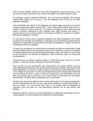 creen, en cierto sentido, dueñas de lo que ellos proyectaban cuando comenzaron a vivir
     ahí, entonces tratan de imponer eso a quienes se instalan con posterioridad a su lado.

     Sin embargo, cuando te alejas de Peñalolén, ves a una comuna integrada. Otra cosa es
     cuando estás inserto en la comuna, y ves una población junto a otra que no están
     realmente integradas.

     Acá en Peñalolén hay más de 12 mil allegados, que desean seguir viviendo en la comuna
     y buscan lugares para seguir viviendo aquí. Y van y dicen quiero comprar este terreno, y
     nosotros vemos por qué no éste otro, y es porque el Estado les da la cuota para ese
     terreno. Entonces cambiamos el plan regulador para poder comprar este terreno. Y
     cuando vemos que en el sector aledaño son terrenos de 3.500 UF, se genera un conflicto.
     Entonces la integración, no existe.

     Sí, creo que en el tema de los proyectos integrados hay mayor posibilidad. Creo mucho
     en generar herramientas que posibiliten un adecuado uso de suelo que sirva para generar
     integración. El desarrollo incluye también el concepto de integración. También creo que la
     copropiedad habría que trabajarla.

     Yo estoy muy de acuerdo con muchos de los conceptos que están en el documento. Ojalá
     muchos de ellos tuvieran sus herramientas, pero es muy ambiciosa, porque en la práctica
     no hemos podido tener las herramientas para llevarlas a cabo y que están aún en el tema
     de los lineamientos. Por ejemplo, la integración, ojalá se llevara a cabo y no fuese sólo
     una declaración.

     Claramente hay un cambio sustantivo desde el 1999 hasta ahora, que son los temas
     actuales. Y todos los intentos, hasta ahora, han sido un fracaso.

     Creo que hay que dar herramientas, pero lineamientos muy fuertes también, hay que
     saber utilizar las herramientas. Hay que dar herramientas pero también hacer efectivas las
     responsabilidades, en caso de no saber utilizarlas. Me preocupa la descentralización, pero
     sin un ámbito de supervisión. Yo creo que el Estado tiene que ser responsable también de
     que las políticas se lleven a cabo a nivel local. Desconozco que herramienta sería útil,
     pero me preocupa que a nivel local no se ocupen todos los elementos que se puedan
     descentralizar. Al final la idea es empoderar pero no abandonar.

     También creo que quizás debería haber un tema relacionado con los planes reguladores,
     que las herramientas que hay, en una y otra comuna deberían ser para todos iguales, y
     que las ocupen o no, ya es otra cosa. Pero si Las Condes tiene herramientas de
     incentivos, ¿por qué otras no? Las herramientas deberían ser en ese sentido bien
     flexibles.

     Respecto al género, creo que los temas planteados son bastantes transversales. Para mi
     el tema género, no es tema porque los problemas son transversales.




91
 