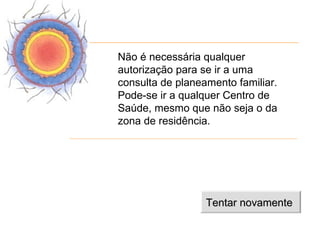 Não é necessária qualquer
autorização para se ir a uma
consulta de planeamento familiar.
Pode-se ir a qualquer Centro de
Saúde, mesmo que não seja o da
zona de residência.




                  Tentar novamente
 