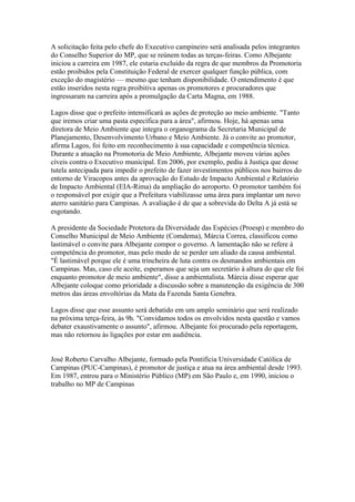 A solicitação feita pelo chefe do Executivo campineiro será analisada pelos integrantes
do Conselho Superior do MP, que se reúnem todas as terças-feiras. Como Albejante
iniciou a carreira em 1987, ele estaria excluído da regra de que membros da Promotoria
estão proibidos pela Constituição Federal de exercer qualquer função pública, com
exceção do magistério — mesmo que tenham disponibilidade. O entendimento é que
estão inseridos nesta regra proibitiva apenas os promotores e procuradores que
ingressaram na carreira após a promulgação da Carta Magna, em 1988.

Lagos disse que o prefeito intensificará as ações de proteção ao meio ambiente. "Tanto
que iremos criar uma pasta específica para a área", afirmou. Hoje, há apenas uma
diretora de Meio Ambiente que integra o organograma da Secretaria Municipal de
Planejamento, Desenvolvimento Urbano e Meio Ambiente. Já o convite ao promotor,
afirma Lagos, foi feito em reconhecimento à sua capacidade e competência técnica.
Durante a atuação na Promotoria de Meio Ambiente, Albejante moveu várias ações
cíveis contra o Executivo municipal. Em 2006, por exemplo, pediu à Justiça que desse
tutela antecipada para impedir o prefeito de fazer investimentos públicos nos bairros do
entorno de Viracopos antes da aprovação do Estudo de Impacto Ambiental e Relatório
de Impacto Ambiental (EIA-Rima) da ampliação do aeroporto. O promotor também foi
o responsável por exigir que a Prefeitura viabilizasse uma área para implantar um novo
aterro sanitário para Campinas. A avaliação é de que a sobrevida do Delta A já está se
esgotando.

A presidente da Sociedade Protetora da Diversidade das Espécies (Proesp) e membro do
Conselho Municipal de Meio Ambiente (Comdema), Márcia Correa, classificou como
lastimável o convite para Albejante compor o governo. A lamentação não se refere à
competência do promotor, mas pelo medo de se perder um aliado da causa ambiental.
"É lastimável porque ele é uma trincheira de luta contra os desmandos ambientais em
Campinas. Mas, caso ele aceite, esperamos que seja um secretário à altura do que ele foi
enquanto promotor de meio ambiente", disse a ambientalista. Márcia disse esperar que
Albejante coloque como prioridade a discussão sobre a manutenção da exigência de 300
metros das áreas envoltórias da Mata da Fazenda Santa Genebra.

Lagos disse que esse assunto será debatido em um amplo seminário que será realizado
na próxima terça-feira, às 9h. "Convidamos todos os envolvidos nesta questão e vamos
debater exaustivamente o assunto", afirmou. Albejante foi procurado pela reportagem,
mas não retornou às ligações por estar em audiência.


José Roberto Carvalho Albejante, formado pela Pontifícia Universidade Católica de
Campinas (PUC-Campinas), é promotor de justiça e atua na área ambiental desde 1993.
Em 1987, entrou para o Ministério Público (MP) em São Paulo e, em 1990, iniciou o
trabalho no MP de Campinas
 