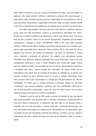 muito difícil o professor usar sua voz para desenvolver um tópico sem interrupção ou
distração, não sendo possível verificar a aderência à estrutura IRA convencional. A
partir desses dados, Rampton aponta uma nova organização de comunicação em sala de
aula, que estaria substituindo a organização tradicional. Nela, os alunos também tomam
a iniciativa e estabelecem suas preferências em relação ao que acontece em sala de aula.
          Nos dados apresentados, fica claro que não é mais possível o professor pensar a
classe como um todo homogêneo e ignorar as características individuais dos alunos.
Mostra que é errônea a tendência de representar a sala de aula urbana como “um pouco
mais do que o produto caótico de um ensino incompetente, amparado pelo decadente
„progressismo‟ centrado no aluno” (RAMPTON, 2006, p. 88). Seus dados apontam
também a influência da cultura midiática nos alunos, demonstrando, por exemplo, que a
música pop cantarolada pelos alunos em várias ocasiões não é vista como um ato de
rebeldia, mas constitui um modelo de adaptação e de busca de identidade e, muitas
vezes, responde a propostas do professor. No entanto, essa participação assume
dimensões bem diferentes daquela legitimada pela escola tradicional. Trata-se de uma
“participação exuberante”, como a rotula Rampton, que mostra que alguns alunos
estavam “hiperenvolvidos” nas atividades de sala de aula ao interromperem o professor
e completar suas frases, mesmo quando não solicitados, da mesma forma que ao
responderem com algum tipo de imitação de sotaques ou cantando ou ao darem, eles
mesmos, feedback ao que o professor dizia ou ao que os colegas respondiam. Eram
esses mesmos alunos que repreendiam os colegas que não participavam ou estavam
perturbando. Os alunos que se sentiam motivados a participar faziam isso de forma
“exuberante”, mas estavam ajudando o professor com suas contribuições. Olhar para a
sala de aula buscando compreender o ponto de vista dos alunos parece ser um passo
importante para entrar nessa nova ordem comunicativa.
          Voltando à sala de aula de MH, pode-se pensar na hipótese de que sua sala de
aula esteja apontando uma transição entre a estrutura comunicativa tradicional IRA e
uma nova ordem comunicativa. A professora não abre mão de seu domínio sobre o
conteúdo, por isso dita suas aulas, os alunos ainda não a contestam abertamente, mas
suas intervenções não podem ser simplesmente consideradas atos de indisciplina, pois,
na medida em que não conseguem a atenção da professora, recebem a de seus colegas e
estabelecem com eles o desenvolvimento do tema de seu interesse, como no extrato a
seguir:


                                                                                      10
 