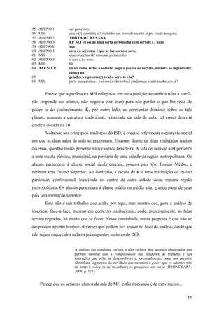 55   ALUNO 1:        vai pro cinco.
56   MH:             cinco (.) culinária tá? eu tenho um livro de receita aí pra vocês pesquisá.
57   ALUNO 2:        TORTA DE BANANA
58   ALUNO 3:        EU SEI eu sei de uma torta de bolacha com sorvete (.) hum
59   ALUNOS:         xxx
60   ALUNO 3:        sora eu sei como é que se faz sorvete sora.
61   MH:             cinco receitas tá? em cada jornalzinho
62   ALUNO 3:        o sora (.) o sora.
63   MH:             hã.
64   ALUNO 3:        eu sei como se faz o sorvete. pega o pacote de sorvete, mistura os ingrediente
                     coloca na
65                   geladeira e pronto (.) tá ai o sorvete viu?
66 MH:               parte humorística (.) aí vocês vão colocá piadas que vocês conhecem tá?


        Parece que a professora MH refugia-se em uma posição autoritária (dita a tarefa,
não responde aos alunos, não negocia com eles) para não perder o que lhe resta de
poder: o do conhecimento. K, por outro lado, ao apresentar domínio sobre os três
planos, mantém a estrutura tradicional, rotinizada da sala de aula, tal como descrita
desde a década de 70.
        Voltando aos princípios analíticos do ISD, é preciso referenciar o contexto social
em que as duas salas de aula se encontram. Estamos diante de duas realidades sociais
diversas, questão muito presente na sociedade brasileira. A sala de aula de MH pertence
a uma escola pública, municipal, na periferia de uma cidade de região metropolitana. Os
alunos pertencem à classe social desfavorecida, poucos pais têm Ensino Médio, e
nenhum tem Ensino Superior. Ao contrário, a escola de K é uma instituição de ensino
particular, confessional, localizada no centro de outra cidade desta mesma região
metropolitana. Os alunos pertencem à classe média ou média alta, grande parte de seus
pais tem formação superior.
        Este não é um trabalho que acabe por aqui, mas mostra que, para a análise de
interação face-a-face, mesmo em contexto institucional, onde, pretensamente, as falas
seriam regradas, há muito que se fazer. Nessa caminhada, nossa proposta é que não se
desprezem aportes teóricos diversos que podem nos ajudar no foco da análise, desde que
não sejam esquecidos nela os pressupostos maiores do ISD:


                        A análise das condutas verbais e não verbais dos actantes observados nos
                        permite mostrar que a complexidade das situações de trabalho e das
                        interações que nelas se desenvolvem e, eventualmente, pode nos permitir
                        identificar segmentos da atividade que mostram o poder que os actantes têm
                        de intervir sobre (e de modificar) os processos em curso (BRONCKART,
                        2008, p. 127).


     Parece que os actantes alunos da sala de MH estão iniciando este movimento...

                                                                                                11
 