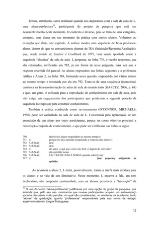Temos, entretanto, outra realidade quando nos deparamos com a sala de aula de L,
uma aluna-professora10, participante do projeto de pesquisa que está em
desenvolvimento neste momento. O contexto é diverso, pois se trata de uma estagiária,
portanto, uma aluna em seu momento de prática com outros alunos. Voltemos ao
exemplo que abriu este capítulo. A análise mostra uma sequência de falas professor-
aluno, dentro do que se convencionou chamar de IRA (Iniciação/Resposta/Avaliação),
que, desde estudo de Sinclair e Coulthard de 1975, vem sendo apontada como a
sequência “clássica” de sala de aula. L pergunta, na linha 776, e recebe respostas, que
são retomadas, ratificadas em 782, já em forma de nova pergunta, uma vez que a
resposta recebida foi parcial. As alunas respondem nas linhas seguintes e a professora
ratifica a Aluna 2, na linha 788, formando nova questão, respondida por vários alunos
ao mesmo tempo e retomada por ela em 792. Trata-se de uma sequência interacional
canônica na fala-em-interação de salas de aula do mundo todo (GARCEZ, 2006, p. 68)
e que, em geral, é utilizada para a reprodução de conhecimento em sala de aula, pois
não exige um engajamento dos participantes que produzem a segunda posição da
sequência (a resposta) para construir conhecimento.
      Também a prática conhecida como revozeamento (O‟CONNOR; MICHAELS,
1996) pode ser assinalada na sala de aula de L. Constituída pela reprodução de um
enunciado de um aluno por outro participante, parece ter como objetivo principal a
construção conjunta de conhecimento, o que pode ser verificado nas linhas a seguir.


790                  ((diversos alunos respondem ao mesmo tempo))
791   L:             porque ele dá a opinião ((esperando a resposta dos alunos))
792   ALUNA1:        dele
793   ALUNA2:        dele
794   L:             do autor. o quê que vocês vão fazê (.) depois do intervalo?
795   ALUNA1:        dá a opinião nossa
796   ALUNA2:        UM TEXTO COM A NOSSA opinião sobre [xxx]
797   L:                                                           [um pequeno]    artiguinho   de
                     opinião.


        Ao revozear a aluna 2, L tenta, possivelmente, tornar a tarefa mais atrativa para
os alunos e se vale de um diminutivo. Neste momento, L encerra a fala, em tom
declarativo, não propondo continuidade, mas os alunos percebem a “hesitação” da

10
   O uso do termo “aluna-professora” justifica-se por uma opção do grupo de pesquisa, que
entende que, pelo seu uso, mostramos que nossas participantes ocupam um entre-espaço
social e discursivo muito peculiar, no qual são consideradas, no ambiente da academia, tanto
“alunas” de graduação quanto “professoras” responsáveis pela sua turma de estágio
supervisionado em Língua Portuguesa.


                                                                                                12
 