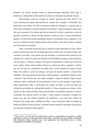 proposto. No entanto, quando remete ao desenvolvimento específico desse agir, L
distancia-se, implicando exclusivamente os alunos na realização da produção textual.
       Selecionamos ainda um exemplo de análise efetivada por Drey (2011)13 em
outro momento da mesma aluna-professora, quando ela se propõe a reformular uma
tarefa para seus alunos. No final da primeira manhã de filmagens, L percebe que os
alunos não terminaram a tarefa formulada inicialmente e solicita atenção do grupo para
dar novas instruções. Ela explica que não será possível corrigir as questões na aula em
questão e, portanto, os alunos deverão terminar a tarefa em casa. A turma está bastante
agitada e se movimenta muito, guardando material e arrumando classes, enquanto L está
em pé, na frente da turma, fazendo gestos como levantar a mão para chamar a atenção
dos alunos para as instruções.
       Após a instrução inicial para que as questões sejam finalizadas em casa, muitos
alunos reclamam que não haverá tempo para fazer a tarefa, pois, no turno da tarde, eles
assistirão a um filme, como tarefa extra da disciplina, e a próxima aula ocorrerá no dia
seguinte. Em virtude do excesso de barulho e da dificuldade de negociar uma alternativa
com os alunos, L balança a cabeça, num gesto de impaciência e espera para conversar
com o grupo. Alguns alunos pedem silêncio ao restante da turma, enquanto L explica
que este tem que ser o andamento da tarefa, pois, na aula seguinte, há outras a serem
feitas. Ela enfatiza o prazo de entrega, visto que ela precisa realizar a correção dos
trabalhos. Uma aluna questiona qual será a tarefa seguinte, e a professora instiga a aluna
a retomar o tipo de texto que vem sendo estudado: o artigo de opinião. Alguns alunos
reclamam sobre a realização de uma produção de texto na aula seguinte. Logo depois,
alguns questionam sobre a confirmação da exibição do filme no turno da tarde, em
virtude da necessidade de realização das tarefas, e L lança a pergunta aos alunos, se eles
querem ou não assistir ao filme. Entre muito barulho e comentários paralelos, os alunos
confirmam que querem assistir ao filme. L pede silêncio novamente, avisando aos
alunos que não irão embora enquanto não definirem o que será feito. Diante da
afirmativa dos alunos para a exibição do filme, L dá as instruções finais em relação ao
horário do filme no turno da tarde, e também retoma a tarefa de realização das questões
em casa para correção na aula seguinte.


13
   Drey (2011), em sua tese de doutoramento, aponta a necessidade de expandir a análise
linguística, de forma a incluir elementos não-verbais, caracterizando uma análise multimodal.
Não trataremos dessa questão aqui, mas apontamos sua importância para a melhor
compreensão do trabalho concretizado.

                                                                                          16
 
