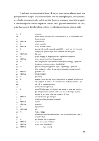 A aula está em seus minutos finais e L parece estar preocupada em seguir seu
planejamento de estágio, no qual as atividades têm um tempo planejado, caso contrário,
a avaliação, por exemplo, não poderá ser feita. Como se observa na transcrição a seguir,
L tem dois objetivos centrais: expor aos alunos a tarefa que deve ser terminada em casa;
e dar-lhes poder de decisão sobre a exibição (ou não) de um filme no turno da tarde.


  589   L:                o pessoal
  590                     ((bate palmas três vezes para chamar a atenção, já se direcionando para
  591                     frente da sala))
  592   ALUNA:            o professo:ra
  593   L:                só um poquinho
  594   ALUNA:            o sora >daí não vai dá?<
  595   L:                pessoal todo mundo escutando aqui (.) ã:h >a gente não vai< consegui
  596                     corrigi (.) as questões hoje. vocês terminem elas em <casa>
  597   ALUNOS:           [ah sora]
  598   L:                [<que amanhã] no primero período> a gente vai corrigi elas
  599   ALUNA:            o sora não dá tempo (tem filme de tarde)
  600   L:                não (.) a gente vai te que transferi o filme porque amanhã a gente tem
  601                     ((os alunos protestam contra a decisão dela))
  602   L:                pessoal (2 seg) pessoa:l escuta aqui (1 seg) amanhã a gente tem
  603                     ((faz sinal com a cabeça de que está incomodada com os protestos))
  604   ALUNO:            [O ESCUTA]
  605   ALUNA:            [O SILENCIO:]
  606   L:                [tá difícil]
  607   L:                amanhã a gente tem que corrigi as questões e no segundo período vocês
  608                     vão (.) depois do intervalo vai sê feito uma produção de texto (.) que
  609                     vai valê os outros seis pontos
  610                     ((alunos ficam surpresos))
  611   L:                e amaNHÃ é o prazo MÁximo pra isso porque eu tenho que <corrigi>
  612                     pra entregá semana que vem. então (.) se não vai dá tempo da gente
  613                     terminá ho:je a gente vai tê que transferi o filme
  614   ALUNA:            que tipo de texto (pra entrega)?
  615   L:                (3 seg) o quê que vocês tão estudando?
  616   ALUNA:            mentira
  617   ALUNA:            a mentira
  618   L:                tipo de texto?
  619   ALUNAS:           ah
  620   L:                é um (.) artigo
  621                     ((todos conversam ao mesmo tempo e não se ouve muito bem o quê a
  622                     estagiária diz))
  623   L:                pra próxima aula eu quero xxx
  624   ALUNO:            o sora não vai mais te filme?
  625   ALUNA:            o sora vai te [filme hoje?]
  626   ALUNA:                           [que horas?]


                                                                                                    17
 