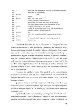 627   L:                   pessoal ((faz sinal para pedir-lhes silêncio)) (2 seg) confirma o filme pra
  628                        hoje de tarde ou [vocês querem]
  629   ALUNOS:                                [sim]
  630   L:                   transferi?
  631   ALUNA:               HOJE, HOJE, HOJE, HOJE
  632                        ((muitos alunos falam ao mesmo tempo))
  633   L:                   pessoal ((pede silêncio mais uma vez)) (6 seg) PESSOAL
  634                        ((faz sinal de desaprovação pela falta de atenção que lhe dão))
  635   ALUNO:               O A PROFESSORA QUÉ FALÁ AÍ MEU
  636   L:                   vocês só vão saí depois que a gente resolvê então não adianta vocês
  637                        arrumarem as coisas e eu não consegui falá
  638   ALUNA:               Sim
  639   L:                   <fica o filme pra hoje de tarde uma e meia aqui na sala de vídeo>
  640   ALUNA:               Ok
  641   L:                   a a- as questões vocês terminam e a gente corrige amanhã. tá?
  642   ALUNA:               ok então tá bom


        Como a exibição do filme não está no planejamento de L, este parece poder ser
negociado com os alunos. A partir dos objetivos traçados para este momento da aula –
formular a tarefa de continuidade do trabalho e definir a exibição de um filme extra no
turno oposto –, uma análise linguística no nível enunciativo parece apontar que L
demonstra estar engajada, ao menos num primeiro momento, na realização das tarefas,
visto que a expressão “a gente” é utilizada, neste trecho da aula, dez vezes pela aluna-
professora, com o mesmo efeito de sentido do pronome pessoal do plural “nós”. L faz
uso deste recurso especialmente no início da formulação da tarefa, e utilizando-o em
referência à correção da tarefa, como se observa na linha 595: “a gente não vai consegui
corrigi as questões hoje”.
        No entanto, em seguida, na mesma linha, quando L aponta a necessidade de
realização do restante da tarefa em casa, a responsabilidade pelo cumprimento da
mesma é dos alunos, o que fica evidente pelo uso do pronome “vocês”, em “vocês
terminem em casa”.
        Quando se refere à tarefa de correção dos trabalhos, porém, L assume
claramente a postura de professora da turma, o que se nota pelo uso do pronome pessoal
de primeira pessoa do singular “eu”, na linha 611, em “eu tenho que corrigi pra entregá
semana que vem”.
        O gestual de L condiz, boa parte do tempo, com a postura assumida pela aluna-
professora ao formular a tarefa, considerando a situação da turma naquele momento:
eles estão guardando o material, quase prontos para deixar a escola. L está de pé, em

                                                                                                       18
 