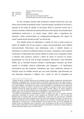 ((alunos voltam a conversar))
800 ALUNA 1:            pequeno
801 ALUNA2:             pode sê de três linhas?
802 L:                  pra que que serve um artigo de opinião?
                        ((ela aponta para um aluno que quer responder))


        Os dois exemplos mostram duas professoras tentando desenvolver com seus
alunos uma atividade de produção textual: a primeira propõe a produção de um jornal, a
segunda, de um artigo de opinião. O que parece difícil (e queremos mostrar que é
mesmo) é entender a dimensão das ações profissionais efetivamente concretizadas pelos
trabalhadores professores e, ao mesmo tempo, refletir sobre a importância das
interações verbais professor/aluno na configuração/reconfiguração dos objetos de
ensino2 quando desenvolvendo seu agir3 em sala de aula.
        Este trabalho nasceu de inquietações a respeito de como se pode avançar na
análise do trabalho real, do que estamos a seguir reconceitualizando como trabalho
real/concretizado. Observamos, mais detidamente, como o trabalho docente se
materializa, no contexto de diferentes práticas de ensino, e postulamos como categoria
central para a compreensão desse mesmo trabalho os modos como a linguagem medeia
a interação entre professor, aluno(s) e objeto de ensino no processo de ensino-
aprendizagem em sala de aula de língua portuguesa. Salientamos, como Bronckart
(2006), que as interações humanas orientam a aprendizagem, interações que dizem
respeito às atividades coletivas mediatizadas pela linguagem e às significações
socioculturais que elas produzem. Entendemos que, assim, poderemos iluminar as
reflexões acerca do trabalho docente que vêm sendo realizadas, especificamente em
suas dimensões linguística e didática, sob o ponto de vista da emergência da


2
  Objetos de ensino, no âmbito deste texto, são entendidos como unidades completas de instrução/ensino
planejadas e empregadas para o desenvolvimento de atividades específicas de/em aula. Nesse sentido, a
consecução de objetos de ensino em sala de aula se dá por meio daquilo que Dolz et al. (2004) conceituou
com “tarefa didática”. Nas palavras dos autores, uma tarefa didática é “constituída por um conjunto de
instruções que definem um objetivo suscetível de ser atingido na atividade em aula, assim como pelas
condições concretas de atingir esse objetivo e pelas ações a executar” (idem, p. 9). Assim, segundo os
autores, é por meio das tarefas didáticas que as capacidades e os conhecimentos dos alunos podem ser
transformados e que os objetos de ensino são co-construídos no espaço da sala de aula.
3
  No âmbito do Interacionismo Sociodiscursivo (ISD), os termos agir, ação e atividade assumem
significados relacionados ao construto teórico proposto por Bronckart (2008, p. 120), no qual uma
distinção entre os mesmos pode ser assim estabelecida: o termo agir (ou agir-referente) "denomina
qualquer forma de intervenção orientada de um ou de vários seres humanos no mundo". Ou seja, agir é o
“dado” das pesquisas antes de qualquer análise. Quando esta é realizada, invariavelmente por um viés
interpretativo, os termos ação e atividade aparecem como leituras do agir. A eles são imputados um
estatuto teórico ou interpretativo que os diferencia. Ação, na perspectiva do ISD, envolve as dimensões
motivacionais e intencionais no nível singular da pessoa em particular, ao passo que atividade designa as
mesmas dimensões citadas, mas no nível do coletivo.


                                                                                                       2
 