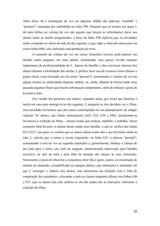 Além disso, há a acentuação da voz em algumas sílabas das palavras “amanhã” e
“primero”, marcadas por sublinhado na linha 598. Notemos que os termos aos quais L
dá mais ênfase no volume da voz são aqueles que trazem as informações chave aos
alunos sobre as tarefas programadas: a frase da linha 598 explicita que as atividades
serão corrigidas no início da aula do dia seguinte, e que, após o intervalo dessa aula em
curso (linha 608), eles realizarão uma produção de texto.
       O aumento do volume da voz em certos elementos lexicais pode parecer um
detalhe muito pequeno em uma análise multimodal, mas parece revelar nuanças
importantes da profissionalidade de L. Apesar do barulho e das conversas intensas dos
alunos durante a formulação das tarefas, L prefere fazer uso de recursos como chamar o
grupo várias vezes (fazendo uso do termo “pessoal”), aumentando o volume da voz em
alguns termos ou enfatizando algumas sílabas, ou, ainda, falando de forma ainda mais
pausada algumas frases que trazem informações importantes, além de utilizar o gesto de
levantar a mão.
       Em virtude dos protestos nos alunos, segundos antes, por terem que finalizar a
tarefa em casa para entregá-la no dia seguinte, L pergunta se eles decidem ver o filme,
uma atividade extraclasse que não estava contemplada em seu planejamento de estágio
original. Os alunos, nas linhas subsequentes (625, 632, 638 e 640), manifestam-se
favoráveis à exibição do filme – mesmo tendo que realizar, também, o trabalho. Nesse
momento final da aula, os alunos fazem ainda mais barulho, o que se verifica das linhas
632 à 637, nas quais se verifica que os alunos falam muito alto e que há muito ruído na
sala, L solicita que a turma a escute (repetindo, na linha 633, a palavra “pessoal”,
aumentando o tom de voz na segunda repetição) e, gestualmente, balança a cabeça de
um lado para o outro, em sinal de negação, demonstrando reprovação pelo barulho
excessivo na sala de aula e pela falta de atenção dos alunos às suas instruções.
Novamente, é possível observar a conjuntura entre fala e gesto, juntos, na construção de
sentido na interação, exemplificada na imagem abaixo, que demonstra o momento em
que L consegue o silêncio dos alunos, mas demonstra sua irritação com a falta de
cooperação dos estudantes, colocando a mão na cintura enquanto afirma, nas linhas 636
e 637, que os alunos não irão embora se ela não puder dar as instruções referentes à
exibição do filme:




                                                                                      20
 