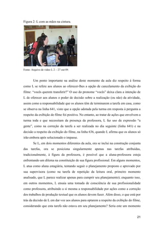 Figura 2: L com as mãos na cintura.




Fonte: Arquivo de vídeo L 2 – 27 out 09.



        Um ponto importante na análise deste momento da aula diz respeito à forma
como L se refere aos alunos ao oferecer-lhes a opção de cancelamento da exibição do
filme: “vocês querem transferir?” O uso do pronome “vocês” deixa clara a intenção de
L de oferecer aos alunos o poder de decisão sobre a realização (ou não) da atividade,
assim como a responsabilidade que os alunos têm de terminarem a tarefa em casa, como
se observa na linha 641, visto que a opção adotada pela turma em resposta à pergunta a
respeito da exibição do filme foi positiva. No entanto, ao tratar de ações que envolvem a
turma toda e que necessitam da presença da professora, L faz uso da expressão “a
gente”, como na correção da tarefa a ser realizada no dia seguinte (linha 641) e na
decisão a respeito da exibição do filme, na linha 636, quando L afirma que os alunos só
irão embora após solucionado o impasse.
        Se L, em dois momentos diferentes da aula, ora se inclui na construção conjunta
das tarefas, ora se posiciona singularmente apenas nas tarefas atribuídas,
tradicionalmente, à figura da professora, é possível que a aluna-professora esteja
enfrentando um dilema na constituição de sua figura profissional. Em alguns momentos,
L atua como aluna estagiária, tentando seguir o planejamento proposto e aprovado por
sua supervisora (como na tarefa de repetição da leitura oral, primeiro momento
analisado, que L parece realizar apenas para cumprir seu planejamento); enquanto isso,
em outros momentos, L ensaia uma tomada de consciência de sua profissionalidade
como professora, atribuindo a si mesma a responsabilidade por ações como a correção
dos trabalhos de produção textual que os alunos devem fazer. Além disso, o que está por
trás da decisão de L em dar voz aos alunos para optarem a respeito da exibição do filme,
considerando que esta tarefa não estava em seu planejamento? Seria este um momento


                                                                                      21
 