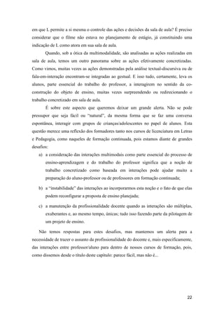em que L permite a si mesma o controle das ações e decisões da sala de aula? É preciso
considerar que o filme não estava no planejamento de estágio, já constituindo uma
indicação de L como atora em sua sala de aula.
       Quando, sob a ótica da multimodalidade, são analisadas as ações realizadas em
sala de aula, temos um outro panorama sobre as ações efetivamente concretizadas.
Como vimos, muitas vezes as ações demonstradas pela análise textual-discursiva ou de
fala-em-interação encontram-se integradas ao gestual. E isso tudo, certamente, leva os
alunos, parte essencial do trabalho do professor, a interagirem no sentido da co-
construção do objeto de ensino, muitas vezes surpreendendo ou redirecionando o
trabalho concretizado em sala de aula.
       É sobre este aspecto que queremos deixar um grande alerta. Não se pode
pressupor que seja fácil ou “natural”, da mesma forma que se faz uma conversa
espontânea, interagir com grupos de crianças/adolescentes no papel de alunos. Esta
questão merece uma reflexão dos formadores tanto nos cursos de licenciatura em Letras
e Pedagogia, como naqueles de formação continuada, pois estamos diante de grandes
desafios:
   a) a consideração das interações multimodais como parte essencial do processo de
       ensino-aprendizagem e do trabalho do professor significa que a noção de
       trabalho concretizado como baseada em interações pode ajudar muito a
       preparação do aluno-professor ou de professores em formação continuada;

   b) a “instabilidade” das interações ao incorporarmos esta noção e o fato de que elas
       podem reconfigurar a proposta de ensino planejada;

   c) a manutenção da profissionalidade docente quando as interações são múltiplas,
       exuberantes e, ao mesmo tempo, únicas; tudo isso fazendo parte da pilotagem de
       um projeto de ensino.

   Não temos respostas para estes desafios, mas mantemos um alerta para a
necessidade de trazer o assunto da profissionalidade do docente e, mais especificamente,
das interações entre professor/aluno para dentro de nossos cursos de formação, pois,
como dissemos desde o título deste capítulo: parece fácil, mas não é...




                                                                                     22
 