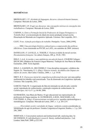 REFERÊNCIAS


BRONCKART, J. P. Atividade de linguagem, discurso e desenvolvimento humano.
Campinas: Mercado de Letras, 2006.

BRONCKART, J.P. O agir nos discursos: das concepções teóricas às concepções dos
trabalhadores. Campinas: Mercado de Letras, 2008.

CARNIN, A. Entre a Formação Inicial de Professores de Língua Portuguesa e o
Trabalho Real: a (co)construção do objeto de ensino produção textual escrita.
Dissertação de Mestrado em Linguística Aplicada. Unisinos: São Leopoldo, 2011.

CLOT, Yves. A função psicológica do trabalho. Petrópolis: Vozes, 2006 [1999].

_____. 2004. Uma psicologia histórico-cultural para a compreensão das políticas
educativas. Curso ministrado na PUCSP, no LAEL, em setembro de 2004. (mimeo).

DANIELLOU, F. LAVILLE, A. TEIGER, C. Fiction et réalité du travail ouvrier.
Documentation française: les cahiers français, 209, p. 39-45, 1983.

DOLZ, J. et al. As tarefas e suas ambiências em aula de francês. CD-ROM Colóquio
DFLM 2001 (Didática do Francês Língua Materna). Tradução de Ana Maria de Mattos
Guimarães, 2004. Texto digitado.

DOLZ. J.; GAGNON, R.; DECÂNDIO, F. Uma disciplina emergente: a didática das
línguas. In.: Nascimento, E. L. (Org.). Gêneros textuais: da didática das línguas aos
objetos de ensino. São Carlos: Claraluz, 2009, v. 1, p. 19-50.

DREY, R. F. O processo inicial de competência profissional docente: por uma análise
multimodal do trabalho real/concretizado. Tese de doutorado em Linguística Aplicada.
Unisinos: São Leopoldo, 2011.

GARCEZ, Pedro M. A organização da fala-em-interação na sala de aula: controle
social, reprodução de conhecimento, construção conjunta de conhecimento. In:
Calidoscópio, vol. 4, nº 1, p. 66-80, 2006.

GUIMARÃES, Ana Maria de Mattos. O agir educacional nas representações de
professores de língua materna. In: GUIMARAES, A.M.M.; MACHADO, A.R;
COUTINHO, A. (Org.). O interacionismo sociodiscursivo: questões epistemológicas e
metodológicas. Campinas: Mercado de Letras, 2007, v. 1, p. 201-219.

______. Diversidade social e variedades de língua: variáveis a serem consideradas na
interpretação do agir do professor. Estudos Linguísticos/Linguistic Studies, v. 3, p. 269-
286, 2009.

HERITAGE, J. Conversation analysis and instituctional talk: analysing data. In:
SILVERMAN, D. (ed) Qualitative research: theory, method and practice. 2.ed.
London: Sabe Publ. 2004. p.222-245


                                                                                        23
 