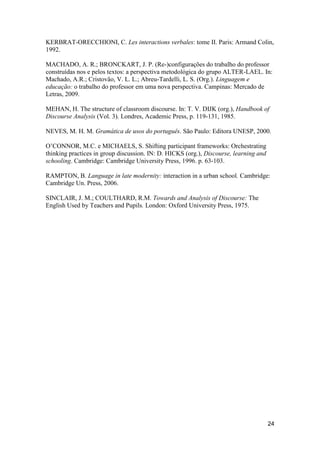 KERBRAT-ORECCHIONI, C. Les interactions verbales: tome II. Paris: Armand Colin,
1992.

MACHADO, A. R.; BRONCKART, J. P. (Re-)configurações do trabalho do professor
construídas nos e pelos textos: a perspectiva metodológica do grupo ALTER-LAEL. In:
Machado, A.R.; Cristovão, V. L. L.; Abreu-Tardelli, L. S. (Org.). Linguagem e
educação: o trabalho do professor em uma nova perspectiva. Campinas: Mercado de
Letras, 2009.

MEHAN, H. The structure of classroom discourse. In: T. V. DIJK (org.), Handbook of
Discourse Analysis (Vol. 3). Londres, Academic Press, p. 119-131, 1985.

NEVES, M. H. M. Gramática de usos do português. São Paulo: Editora UNESP, 2000.

O‟CONNOR, M.C. e MICHAELS, S. Shifting participant frameworks: Orchestrating
thinking practices in group discussion. IN: D. HICKS (org.), Discourse, learning and
schooling. Cambridge: Cambridge University Press, 1996. p. 63-103.

RAMPTON, B. Language in late modernity: interaction in a urban school. Cambridge:
Cambridge Un. Press, 2006.

SINCLAIR, J. M.; COULTHARD, R.M. Towards and Analysis of Discourse: The
English Used by Teachers and Pupils. London: Oxford University Press, 1975.




                                                                                       24
 