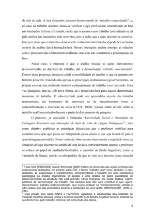 de sala de aula. A esta dimensão, estamos denominando de “trabalho concretizado”, e,
no caso do trabalho docente, busca-se verificar o agir profissional concretizado de fato
nas interações. Está-se afirmando, então, que o acesso a esse trabalho concretizado se dá
pela análise das interações nele ocorridas, pois é nelas que a ação docente se constitui.
Isto quer dizer que o trabalho efetivamente realizado/concretizado só pode ser acessado
através da análise da(s) interação(ões). Nessas interações podem emergir as relações
com o planejado/não efetivamente realizado, mas elas não constituem a preocupação de
base.
        Nesse caso, a proposta é que a análise busque as ações efetivamente
(co)construídas no decorrer do trabalho, daí a denominação trabalho concretizado6.
Dentro desta proposta, estuda-se ainda a possibilidade de ampliar o que se entende por
trabalho prescrito, trazendo não apenas as prescrições institucionais (governamentais, da
própria escola), mas incluindo também o planejamento do trabalho a ser realizado. Uma
vez planejado, tem-se, sob nova forma, a(s) prescrição(ões) para aquele determinado
momento do trabalho. O não-realizado pode ser apreendido através do trabalho
representado,    em    momentos      de    entrevista   ou    de   procedimentos      como     a
autoconfrontação e instrução ao sósia (CLOT, 2004). Vamos tentar refletir sobre o
trabalho real/concretizado docente a partir de dois projetos de pesquisa.
        O primeiro, já concluído e intitulado “Diversidade Social e Identidade do
Português Brasileiro nas Interações de Sala de Aula de Língua Portuguesa7”, teve
como objetivo explicitar as estratégias discursivas que o professor mobiliza para
construir uma ação que possa ser interpretada pelos alunos e que seja favorável para a
aprendizagem pretendida. Nesse contexto, observamos inicialmente a regulação entre as
situações do agir docente no cenário de sala de aula, particularmente quando o professor
se coloca no papel de mediador/facilitador, e questões de fundo linguístico, como a
variedade de língua, padrão ou não-padrão, de que se vale esse docente nessa situação


6
  Tanto Clot (1999/2006) quanto Bronckart (2006) tratam da dimensão das ações profissionais
efetivamente realizadas. No entanto, para Clot, o termo “trabalho real” inclui, também, o não-
realizado, as suspensões e impedimentos, compreendendo o trabalho em uma perspectiva
psicológica de análise ergonômica. O acesso a uma análise no plano psicológico do
desenvolvimento da atividade não está previsto, neste momento, em nossa análise. Assim,
partimos da denominação de trabalho real adotada pelo ISD para constituir o que, agora,
denominamos trabalho real/concretizado, que busca analisar os “comportamentos verbais e
não-verbais que são produzidos durante a realização de uma tarefa” (BRONCKART, 2006, p.
216).
7
   Este projeto teve apoio CNPq e FAPERGS. Agradeço a colaboração das bolsistas de
iniciação científica Daniela Deitos e Cristina Sperotto e da Mestra Angélica Scherer, bolsista de
auxílio técnico, pelo trabalho criterioso de transcrição dos dados.

                                                                                               4
 