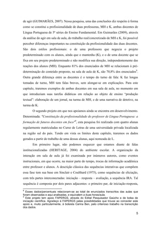 de agir (GUIMARÃES, 2007). Nessa pesquisa, uma das conclusões diz respeito à forma
como se constitui a profissionalidade de duas professoras, MH e K, ambas docentes de
Língua Portuguesa de 5ª séries do Ensino Fundamental. Em Guimarães (2009), através
da análise do agir em sala de aula, do trabalho real/concretizado de MH e K, foi possível
perceber diferenças importantes na constituição da profissionalidade das duas docentes.
São dois estilos profissionais: o de uma professora que negocia o projeto
predeterminado com os alunos, ainda que o mantenha (K), e o de uma docente que se
fixa em seu projeto predeterminado e não modifica sua direção, independentemente das
reações dos alunos (MH). Enquanto 81% dos enunciados de MH se relacionam à pré-
determinação do conteúdo proposto, na sala de aula de K, são 70,8% dos enunciados8.
Outra grande diferença entre as docentes é o tempo do turno de fala: K faz longas
tomadas de turno, MH tem falas breves, sem alongar-se em explicações. Para este
capítulo, traremos exemplos de ambas docentes em sua sala de aula, no momento em
que introduziam suas tarefas didáticas em relação ao objeto de ensino “produção
textual”: elaboração de um jornal, na turma de MH, e de uma narrativa de detetive, na
turma de K.
       O segundo projeto em que nos apoiamos ainda se encontra em desenvolvimento.
Denominada: "Constituição da profissionalidade do professor de Língua Portuguesa: a
formação de futuros docentes em foco"9, esta pesquisa foi realizada com quatro alunas
regularmente matriculadas no Curso de Letras de uma universidade privada localizada
na região sul do país. Tendo em vista os limites deste capítulo, traremos os dados
gerados a partir do trabalho de uma dessas alunas, aqui nomeada de L.
       Em primeiro lugar, não podemos esquecer que estamos diante de falas
institucionalizadas (HERITAGE, 2004) do ambiente escolar. A organização da
interação em sala de aula já foi examinada por inúmeros autores, como eventos
instrucionais, em que ocorre, na maior parte do tempo, trocas de informação acadêmica
entre professor e alunos. A descrição clássica das sequências interativas que compõem
essa fase tem sua base em Sinclair e Coulthard (1975), como sequências de eliciação,
com três partes interconectadas: iniciação – resposta – avaliação, a sequência IRA. Tal
sequência é composta por dois pares adjacentes: o primeiro par, de iniciação-resposta,

8
  Esses dados/percentuais relacionam-se ao total de enunciados transcritos das aulas que
foram observadas e aqui analisadas, e equivalem a duas horas/aula.
9
  Este projeto tem apoio FAPERGS, através do Edital Pesquisador Gaúcho e de bolsa de
iniciação científica. Agradeço à FAPERGS pelas possibilidades que trouxe ao conceder este
apoio e, muito particularmente, à bolsista Carina Ben, pelo criterioso trabalho na transcrição
dos dados.

                                                                                            5
 