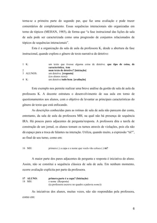 torna-se a primeira parte do segundo par, que faz uma avaliação e pode trazer
comentários de completamento. Essas sequências interacionais são organizadas em
torno de tópicos (MEHAN, 1985), de forma que “a fase instrucional das lições de sala
de aula pode ser caracterizada como uma progressão de conjuntos relacionados de
tópicos de sequências interacionais”.
       Esta é a organização da sala de aula da professora K, desde a abertura da fase
instrucional, quando explora o gênero de texto narrativa de detetive:


1 K:                 um texto que tivesse alguma coisa de detetive. que tipo de coisa, de
                     característica, tem
2                    num texto de detetive? [iniciação]
3 ALUNOS:            um detetive. [resposta]
                     ((os alunos riem))
4 K:                 um detetive tudo bem. [avaliação]


       Este exemplo nos permite realizar uma breve análise da gestão de sala de aula da
professora K. A docente estrutura o desenvolvimento de sua aula em torno de
questionamentos aos alunos, com o objetivo de levantar as principais características do
gênero de texto que está enfocando.
       As descrições conhecidas para as rotinas de sala de aula não parecem dar conta,
entretanto, da sala de aula da professora MH, na qual não há presença de sequência
IRA. Há poucos pares adjacentes de pergunta/resposta. A professora dita a tarefa de
construção de um jornal, os alunos tomam os turnos através de violações, pois ela não
dá espaço para a troca de falantes na interação. Utiliza, quando muito, a expressão “tá?”,
ao final de seu turno, como em:


16 MH:               primero (.) a capa e o nome que vocês vão coloca (.) tá?



       A maior parte dos pares adjacentes de pergunta e resposta é iniciativa do aluno.
Assim, não se constitui a sequência clássica de sala de aula. Em nenhum momento,
ocorre avaliação explícita por parte da professora.

17 ALUNO:            primera parte é a capa? (Iniciação)
18 MH:               e nome (Resposta)
                     ((a professora escreve no quadro a palavra nome))

       As iniciativas dos alunos, muitas vezes, não são respondidas pela professora,
como em:


                                                                                        6
 