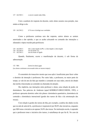 127 ALUNO 1:             o sora tá voando todas folha.



        Com a ausência de resposta da docente, outro aluno assume essa posição, mas
ainda se dirige a ela:


128 ALUNO 2:             é? O sora vô desligá esse ventilador.



        Como a professora continua sem dar resposta, outros alunos se sentem
autorizados a dar opinião, o que os acaba colocando no comando das interações e
afastando o tópico trazido pela professora:


129 ALUNO 3:             não (.) dexa ligado meu (.) dexa ligado (.) dexa ligado
130 ALUNO 4:             esse da frente xxx
131 ALUNO 3:             esse da frente só ligado

        Quando, finalmente, ocorre a manifestação da docente, é sob forma de
admoestação:


132 MH:                  [nome do aluno] senta
((os alunos continuam conversando todos ao mesmo tempo))



        O comentário do transcritor mostra que essa ação é insuficiente para fazer voltar
o domínio da interação à professora. Por outro lado, a professora, na maior parte do
tempo, se vale de atos de fala que mantêm o comando em suas mãos, através do ditado
das tarefas relacionadas ao conteúdo ou chamadas de atenção.
        Há, implícita, nas interações entre professor e aluno, uma relação de poder, de
dominância. Nas palavras de Andersen (apud KERBRAT-ORECCHIONI, 1992), o
professor apresenta domínio sobre três planos: dominância quantitativa, dominância de
conteúdo e dominância interacional (gestão dos turnos de fala e da estruturação das
trocas).
        Com relação à gestão dos turnos de fala, por exemplo, a análise dos dados revela
que na sala de aula de K, a professora é responsável por 88,8% das iniciativas, enquanto
que MH toma a iniciativa em apenas 34,8% das trocas. Na instituição escola, é esperado
que a professora tome a iniciativa dos turnos, à semelhança do que faz K. No caso da



                                                                                       7
 