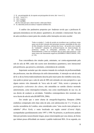 9 K: um po(u)quinho de, de repente um po(u)quinho de terror, não <www>[>].
10 ALS: <www>[<].
11  ALU: mistério.
12  ALU: eu falei.
  ((K faz sinal para que o aluno levante o dedo para falar))
13 K: mãozinha [nome do aluno] # suspeitos também têm.


        A análise dos parâmetros propostos por Andersen revela que a professora K
apresenta dominância em três planos: quantitativo, de conteúdo e interacional. Sua sala
de aula corrobora a maior parte dos estudos sobre interações em meio escolar:


                          Todos os estudos [...] estão de acordo em reconhecer que o professor ocupa
                          quase sem dividir a posição alta (principais taxemas: quantidade de fala, atos
                          de fala efetuados, iniciativas, estrutura das trocas – de acordo com o modelo
                          do “sanduíche”: pergunta do professor/resposta do aluno/avaliação do
                          professor), sempre se esforçando, entretanto, em não rebaixar
                          demasiadamente o aluno (as avaliações são na maior parte positivas, e elas
                          quase nunca são francamente negativas) (KERBRAT-ORECCHIONI, 1992,
                          p. 114).


        Essa concordância dos estudos pode, entretanto, ser contra-argumentada pela
sala de aula de MH, onde não ocorre nem dominância quantitativa, nem interacional
pela professora, que preserva, entretanto, a dominância de conteúdo.
        Importante assinalar que não estamos tratando de avaliação da profissionalidade
das professoras, mas das diferenças de estilo demonstradas. A interação na sala de aula
de K se dá na forma tradicionalmente descrita pela maior parte dos trabalhos nessa área,
mas pode-se pensar que a sala de aula de MH está entrando em uma perspectiva a que
alguns autores vêm chamando de “nova sala de aula”. Nela, ocorre a presença de
participações exuberantes dos alunos, não entendidas no sentido clássico mostrado
anteriormente, como interrupções/violações, mas como manifestações de sua voz, de
seu direito de conduzir as atividades. Trabalhos contemporâneos têm mostrado essa
nova faceta da sala de aula (RAMPTON, 2006).
        Em estudo que o autor chama de etnografia-linguística, Rampton (2006)
estabelece comparação entre duas salas de aula, com adolescentes de 13 e 14 anos, de
escolas secundárias de Londres, uma considerada como “uma escola mais próspera no
subúrbio” (West Park), e outra localizada em região central (Central High),
acompanhadas quotidianamente entre 1997 e 1998. Na primeira, os professores podiam
falar por períodos razoavelmente longos, pouco interrompidos por seus alunos, de forma
que tinham pouca dificuldade em manter o padrão tradicional IRA. Já na segunda, era

                                                                                                      9
 